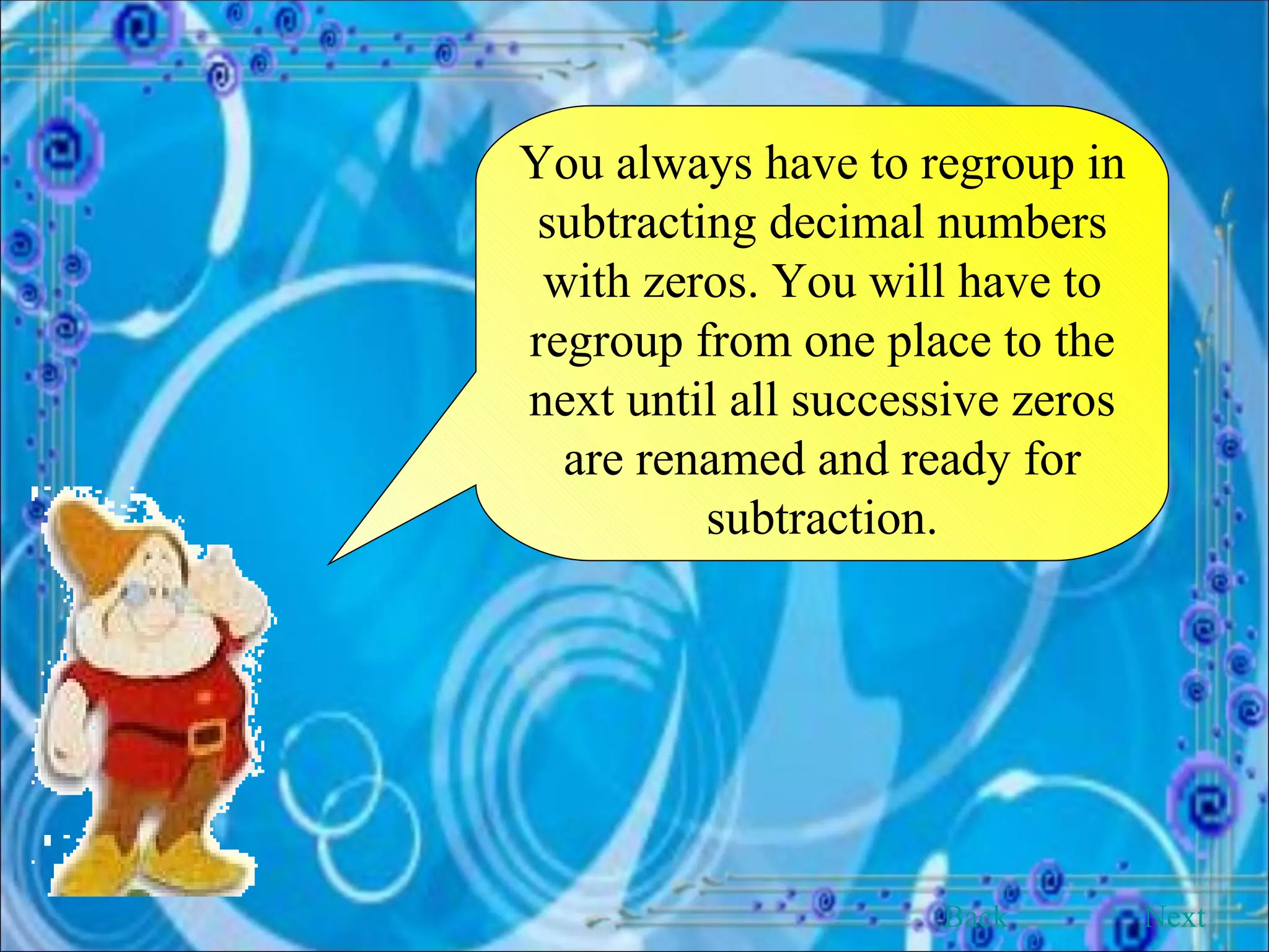 You always have to regroup in subtracting decimal numbers with zeros. You will have to regroup from one place to the next until all successive zeros are renamed and ready for subtraction. Back Next 