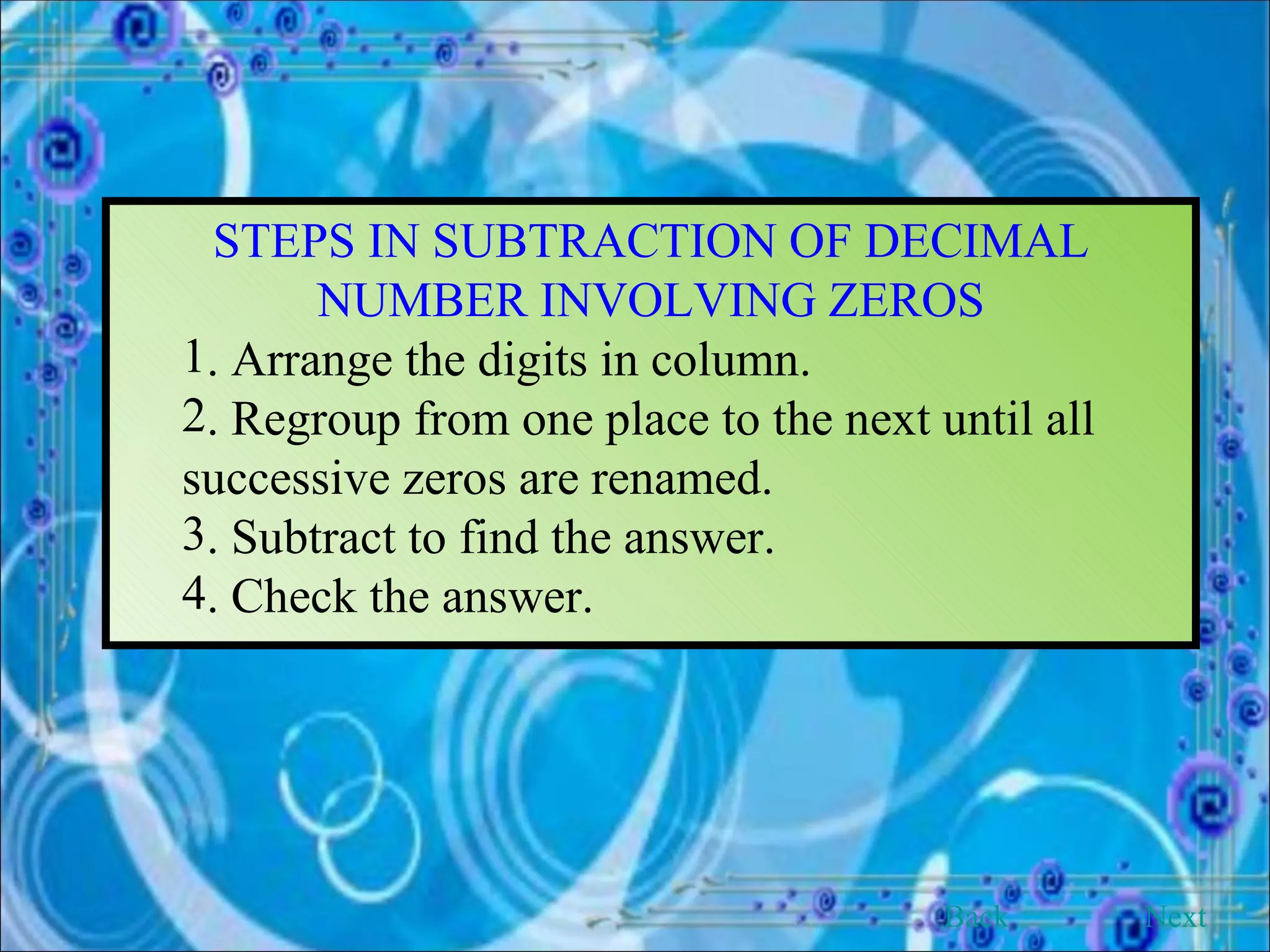 STEPS IN SUBTRACTION OF DECIMAL NUMBER INVOLVING ZEROS . Arrange the digits in column. . Regroup from one place to the next until all  successive zeros are renamed. . Subtract to find the answer. . Check the answer. Back Next 