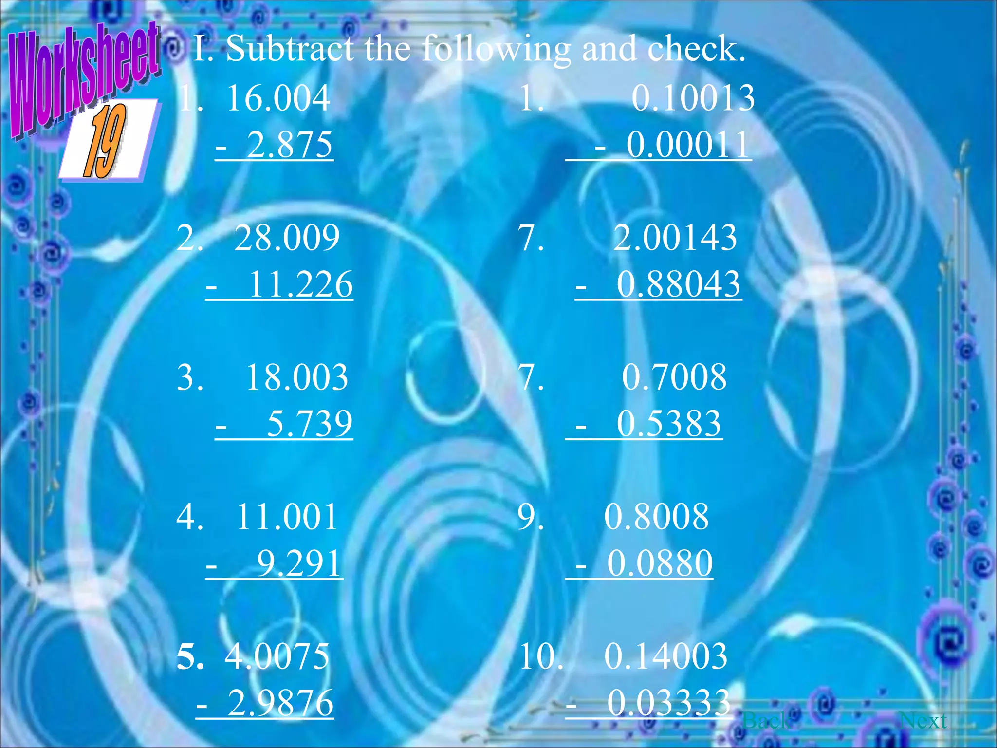 Worksheet I. Subtract the following and check. 1.  16.004 -  2.875 2.  28.009 -  11.226 3.  18.003 -  5.739 4.  11.001 -  9.291 5.  4.0075 -  2.9876 0.10013 -  0.00011 7.  2.00143 -  0.88043 0.7008 -  0.5383 9.  0.8008 -  0.0880 10.  0.14003 -  0.03333 Back Next 19 