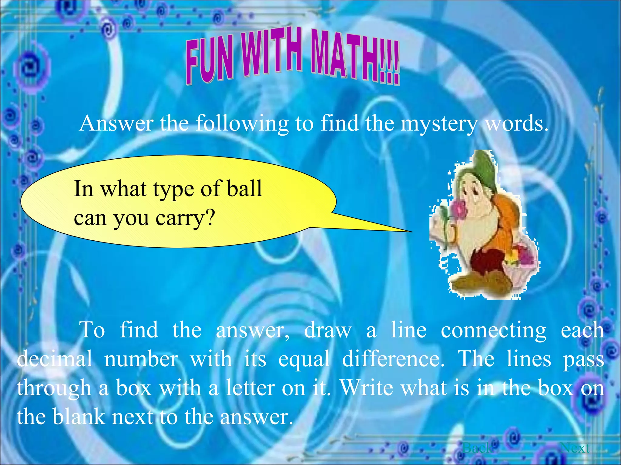 FUN WITH MATH!!! Answer the following to find the mystery words. In what type of ball can you carry? To find the answer, draw a line connecting each decimal number with its equal difference. The lines pass through a box with a letter on it. Write what is in the box on the blank next to the answer. Back Next 