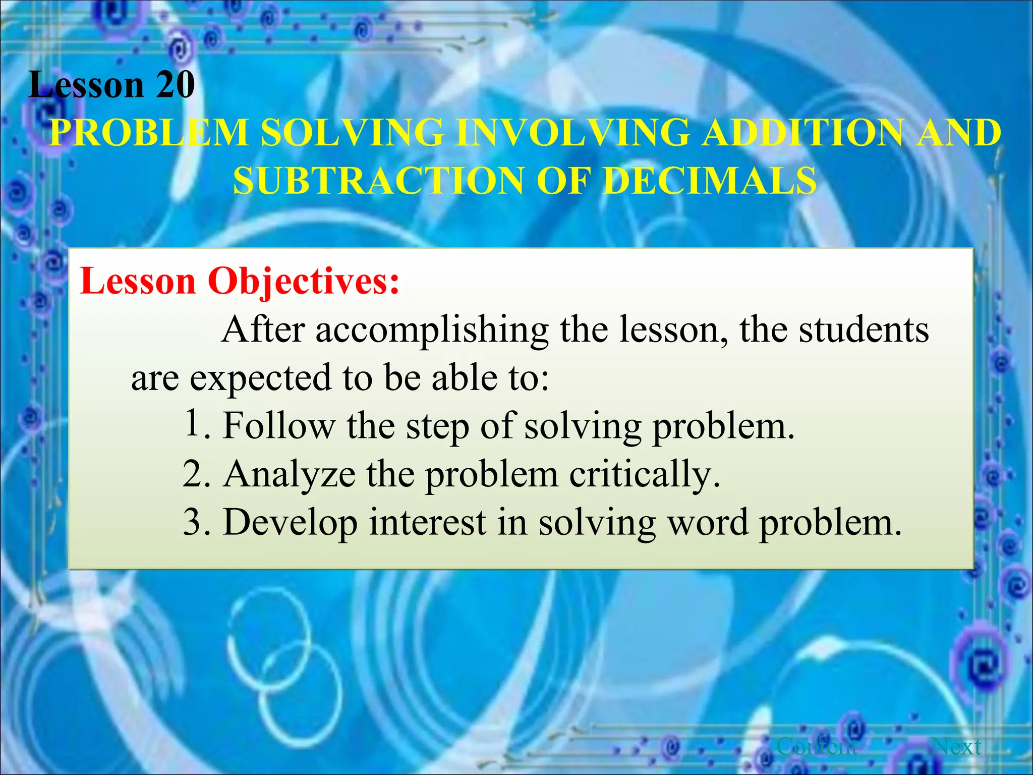 Lesson 20 PROBLEM SOLVING INVOLVING ADDITION AND SUBTRACTION OF DECIMALS Lesson Objectives: After accomplishing the lesson, the students are expected to be able to: . Follow the step of solving problem. 2. Analyze the problem critically. 3. Develop interest in solving word problem.  Next Content 
