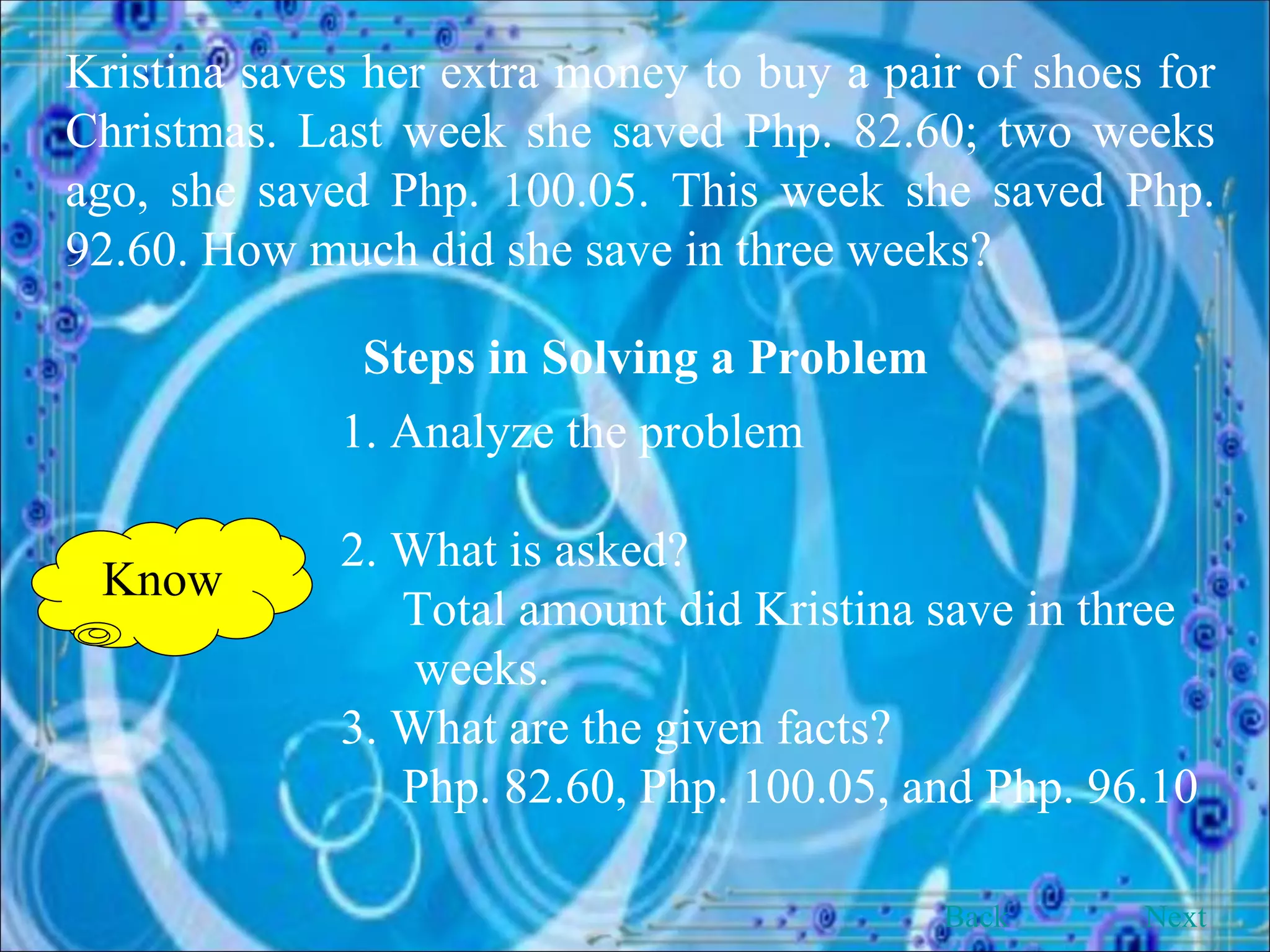 Kristina saves her extra money to buy a pair of shoes for Christmas. Last week she saved Php. 82.60; two weeks ago, she saved Php. 100.05. This week she saved Php. 92.60. How much did she save in three weeks? Steps in Solving a Problem 1. Analyze the problem 2. What is asked?   Total amount did Kristina save in three      weeks. 3. What are the given facts?   Php. 82.60, Php. 100.05, and Php. 96.10 Know Back Next 