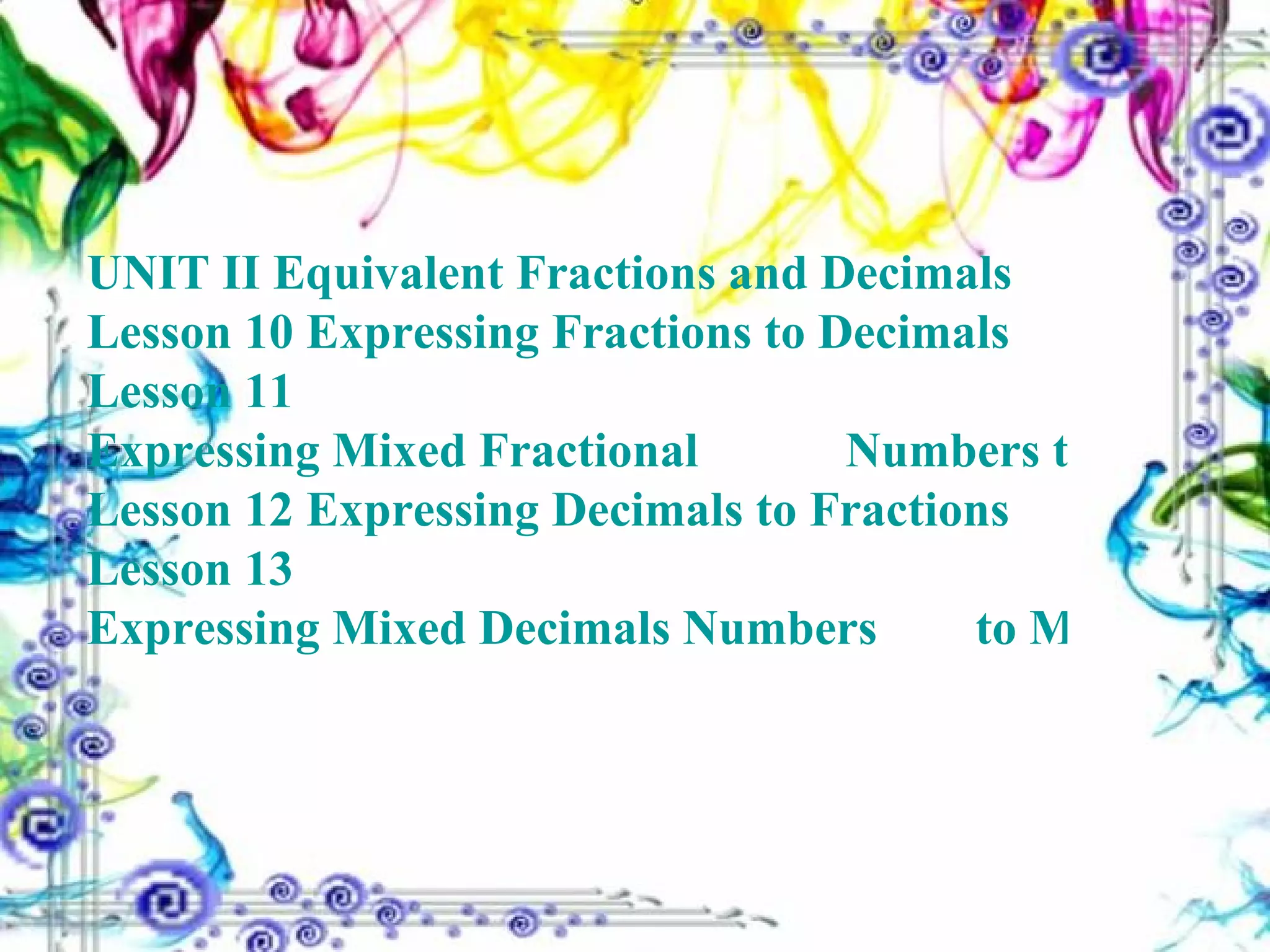 UNIT II Equivalent Fractions and Decimals Lesson 10  Expressing Fractions to Decimals Lesson 11  Expressing Mixed Fractional  	  	        Numbers to Mixed Decimals Lesson 12  Expressing Decimals to Fractions Lesson 13  Expressing Mixed Decimals Numbers 	       to Mixed Numbers (Fractions) 