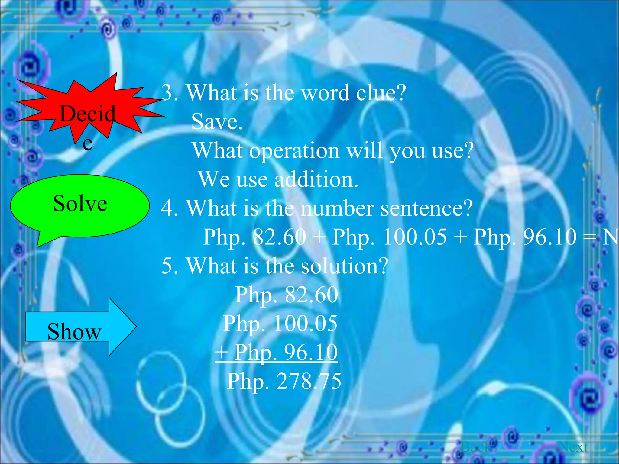 3. What is the word clue?   Save.   What operation will you use?    We use addition. 4. What is the number sentence?   Php. 82.60 + Php. 100.05 + Php. 96.10 = N 5. What is the solution?      Php. 82.60 Php. 100.05   + Php. 96.10   Php. 278.75 Solve Decide Show Back Next 