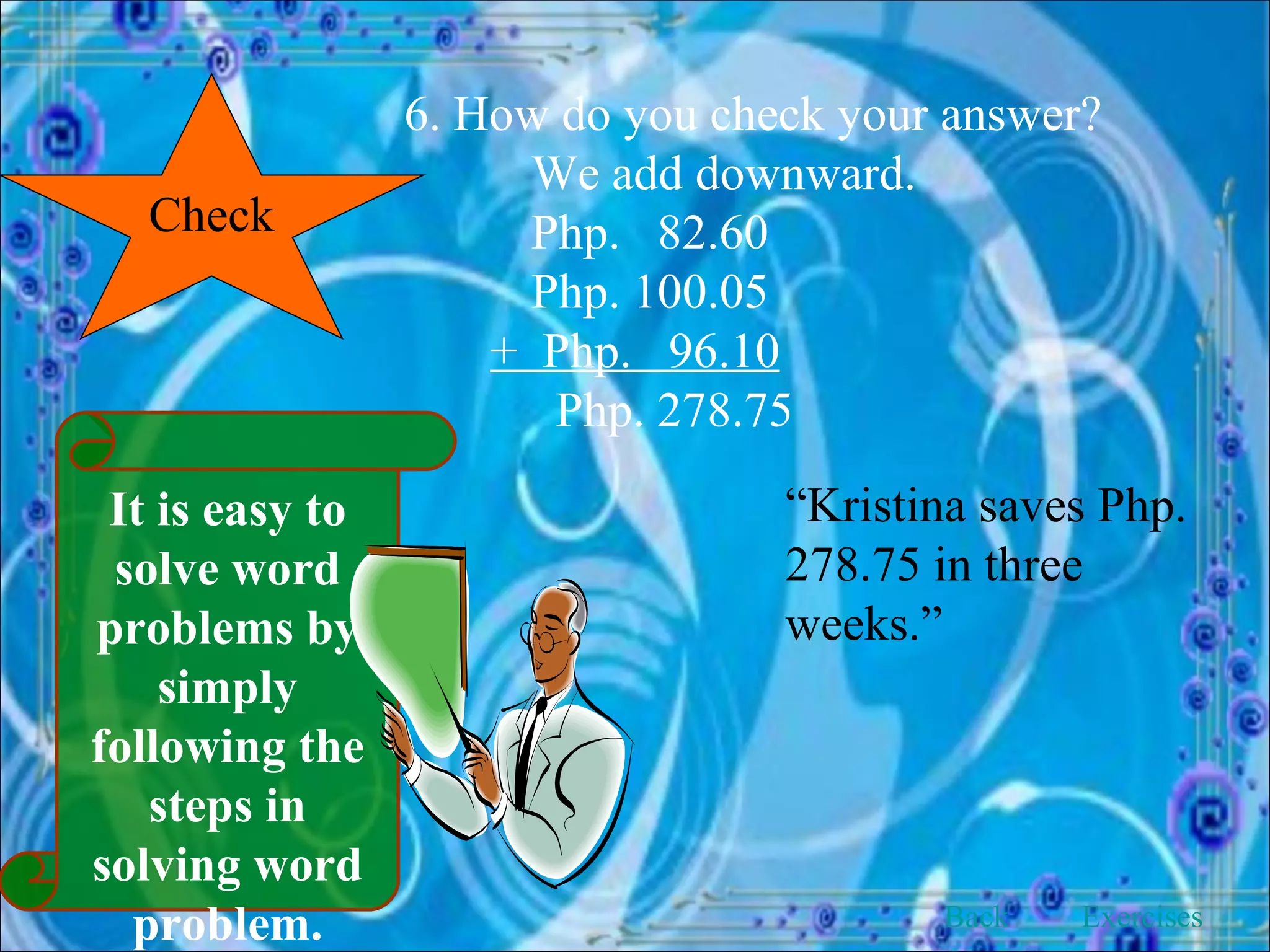 Check 6. How do you check your answer? We add downward. Php.  82.60 Php. 100.05 +  Php.  96.10   Php. 278.75 “ Kristina saves Php. 278.75 in three weeks.” Back Exercises It is easy to solve word problems by simply following the steps in solving word problem. 