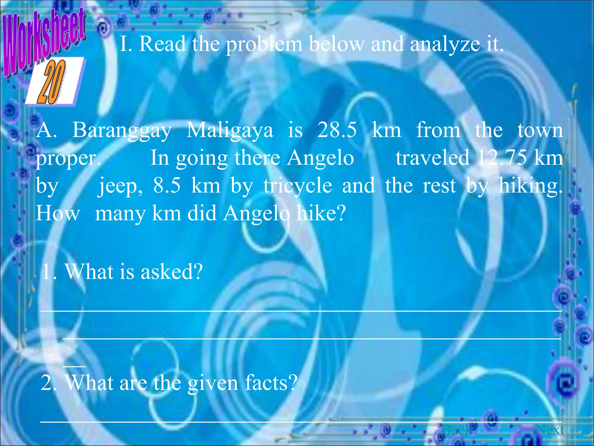 Worksheet I. Read the problem below and analyze it. A. Baranggay Maligaya is 28.5 km from the town proper.  In going there Angelo  traveled 12.75 km by  jeep, 8.5 km by tricycle and the rest by hiking. How  many km did Angelo hike? 1. What is asked? __________________________________________________________________________________________ 2. What are the given facts? __________________________________________________________________________________________ Back Next 20 