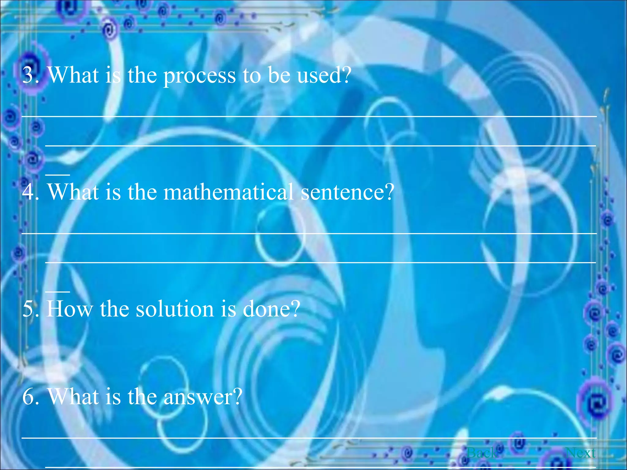 3. What is the process to be used? ______________________________________________________________________________________________ 4. What is the mathematical sentence? ______________________________________________________________________________________________ 5. How the solution is done? 6. What is the answer? ______________________________________________________________________________________________ Back Next 