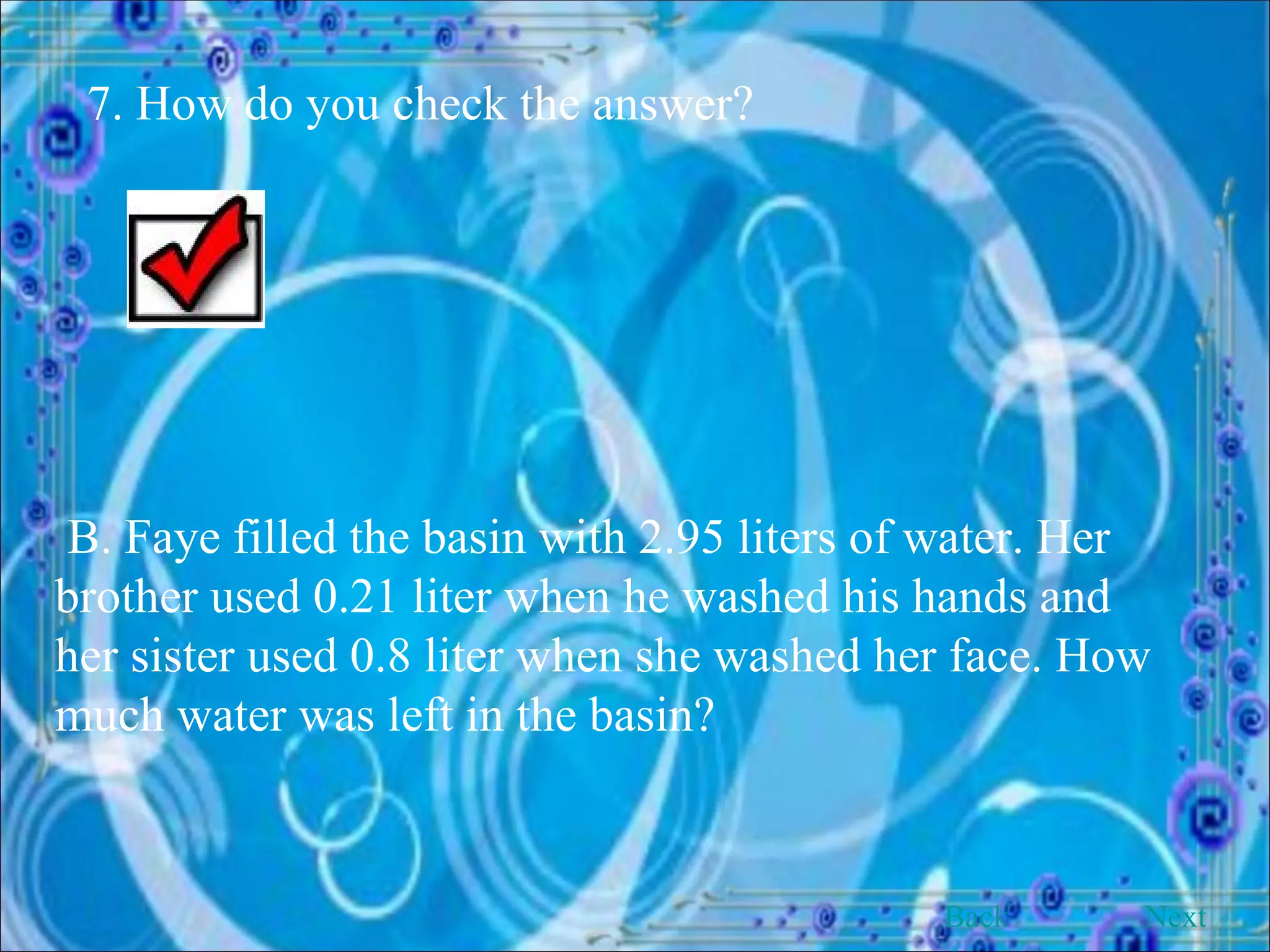 7. How do you check the answer? B. Faye filled the basin with 2.95 liters of water. Her brother used 0.21 liter when he washed his hands and her sister used 0.8 liter when she washed her face. How much water was left in the basin? Back Next 