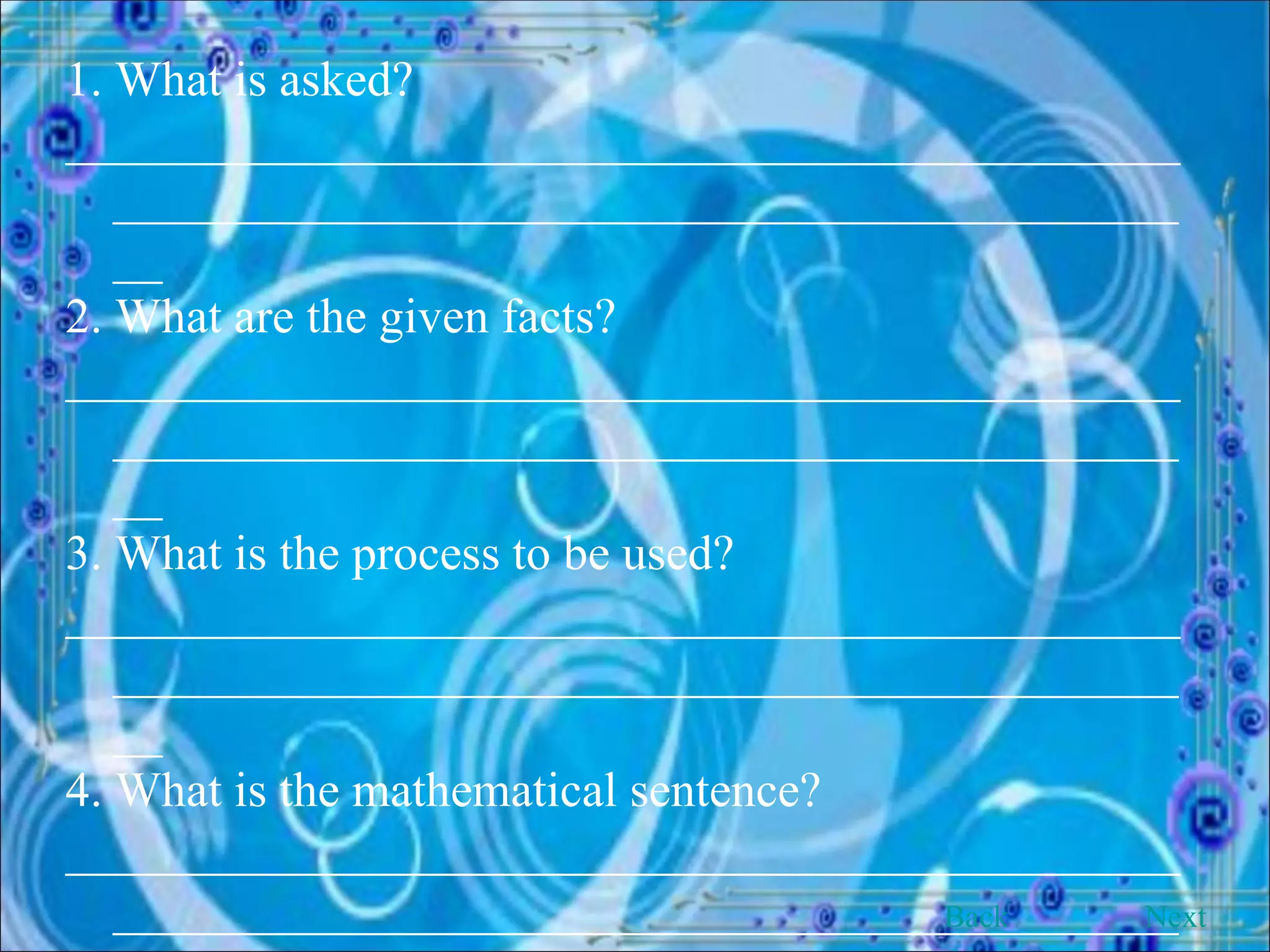 1. What is asked? __________________________________________________________________________________________ 2. What are the given facts? __________________________________________________________________________________________ 3. What is the process to be used? __________________________________________________________________________________________ 4. What is the mathematical sentence? __________________________________________________________________________________________ 5. How the solution is done? Back Next 