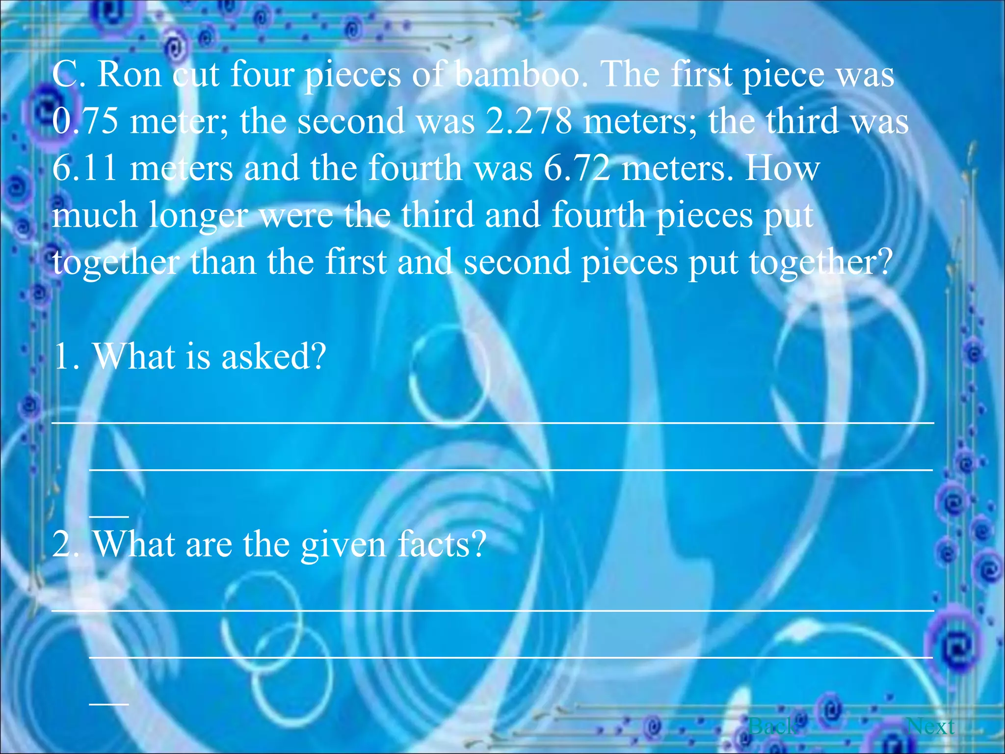 C. Ron cut four pieces of bamboo. The first piece was 0.75 meter; the second was 2.278 meters; the third was 6.11 meters and the fourth was 6.72 meters. How much longer were the third and fourth pieces put together than the first and second pieces put together? 1. What is asked? __________________________________________________________________________________________ 2. What are the given facts? __________________________________________________________________________________________ Back Next 