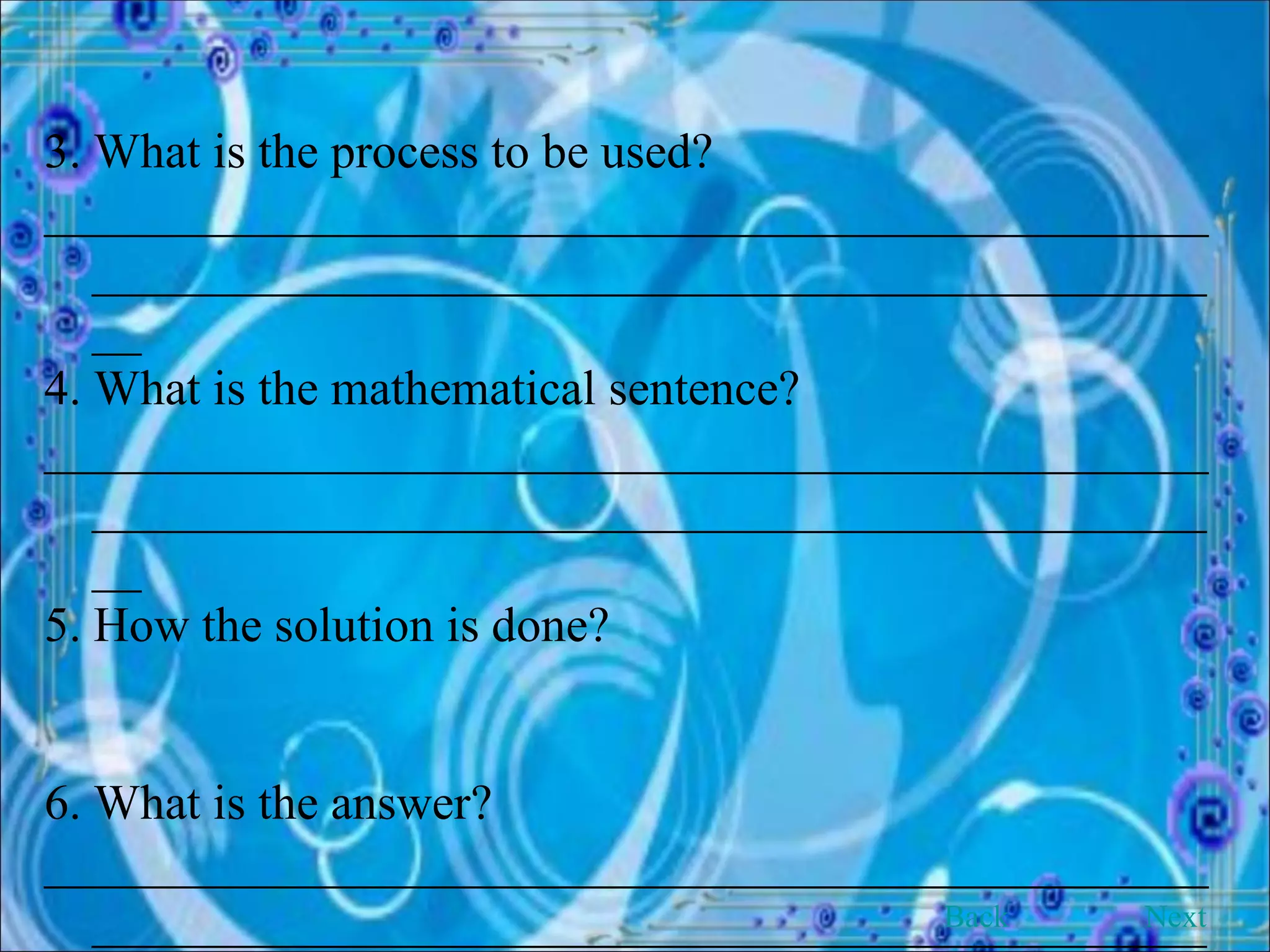 3. What is the process to be used? ______________________________________________________________________________________________ 4. What is the mathematical sentence? ______________________________________________________________________________________________ 5. How the solution is done? 6. What is the answer? ______________________________________________________________________________________________ Back Next 