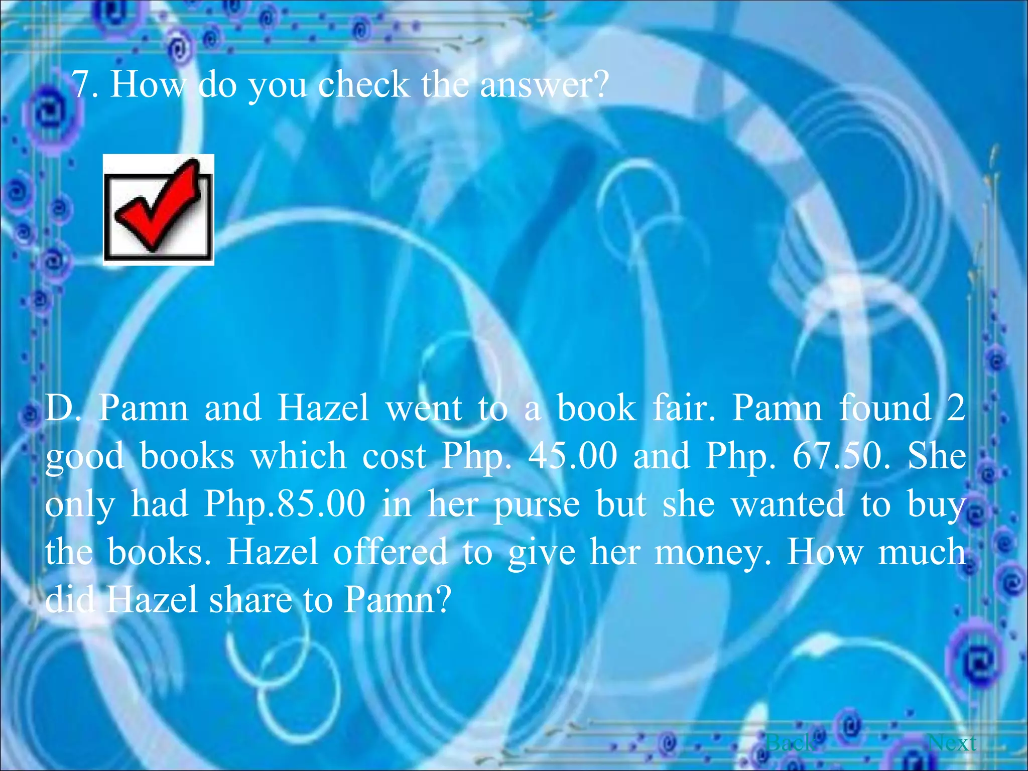 7. How do you check the answer? D. Pamn and Hazel went to a book fair. Pamn found 2 good books which cost Php. 45.00 and Php. 67.50. She only had Php.85.00 in her purse but she wanted to buy the books. Hazel offered to give her money. How much did Hazel share to Pamn? Back Next 