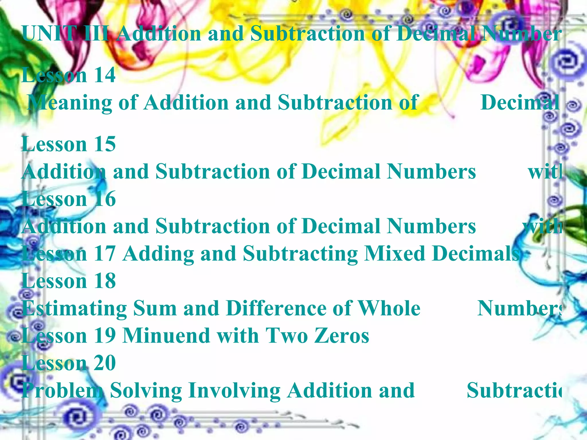 UNIT III Addition and Subtraction of Decimal 				Numbers Lesson 14  Meaning of Addition and Subtraction of 	  	        Decimal Numbers Lesson 15  Addition and Subtraction of Decimal Numbers 	        without Regrouping Lesson 16  Addition and Subtraction of Decimal Numbers 	       with Regrouping Lesson 17  Adding and Subtracting Mixed Decimals Lesson 18  Estimating Sum and Difference of Whole 	  	       Numbers and Decimals Lesson 19  Minuend with Two Zeros Lesson 20  Problem Solving Involving Addition and 	 	       Subtraction of Decimal Numbers 