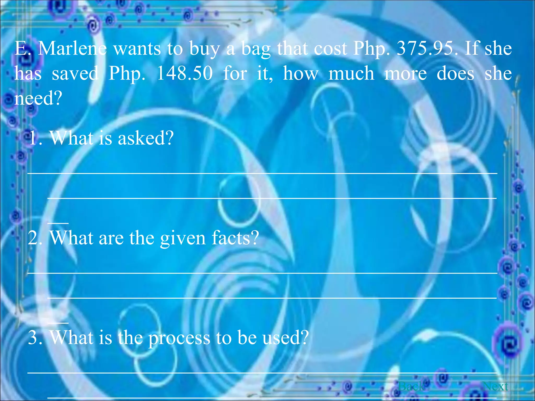 E. Marlene wants to buy a bag that cost Php. 375.95. If she has saved Php. 148.50 for it, how much more does she need? 1. What is asked? __________________________________________________________________________________________ 2. What are the given facts? __________________________________________________________________________________________ 3. What is the process to be used? __________________________________________________________________________________________ Back Next 