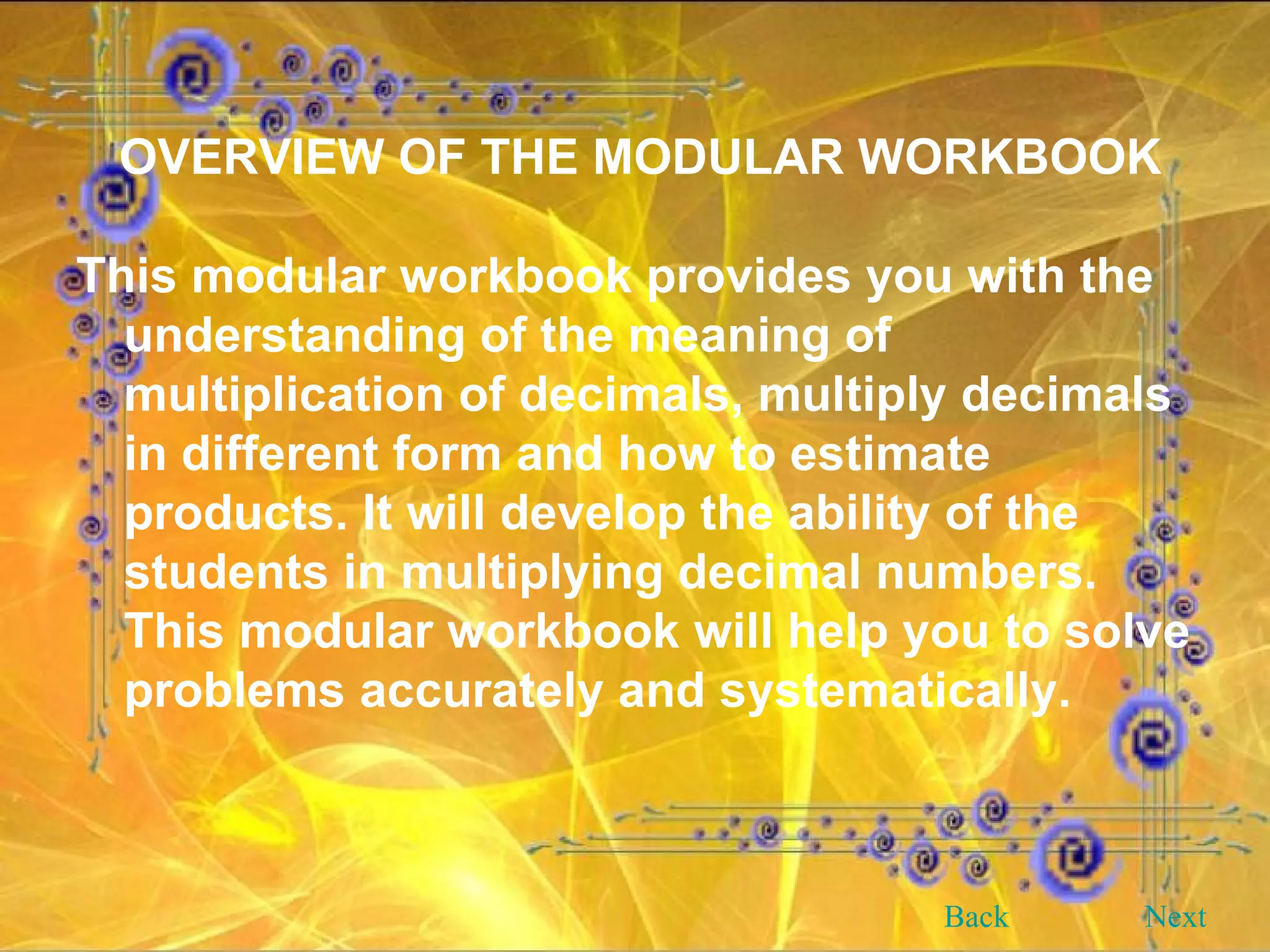 OVERVIEW OF THE MODULAR WORKBOOK This modular workbook provides you with the understanding of the meaning of multiplication of decimals, multiply decimals in different form and how to estimate products. It will develop the ability of the students in multiplying decimal numbers. This modular workbook will help you to solve problems accurately and systematically. Back Next 