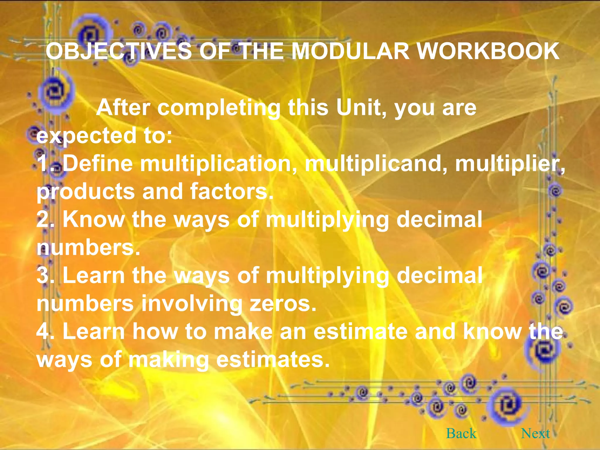 OBJECTIVES OF THE MODULAR WORKBOOK After completing this Unit, you are expected to: 1. Define multiplication, multiplicand, multiplier, products and factors. 2. Know the ways of multiplying decimal numbers. 3. Learn the ways of multiplying decimal numbers involving zeros. 4. Learn how to make an estimate and know the ways of making estimates. Back Next 