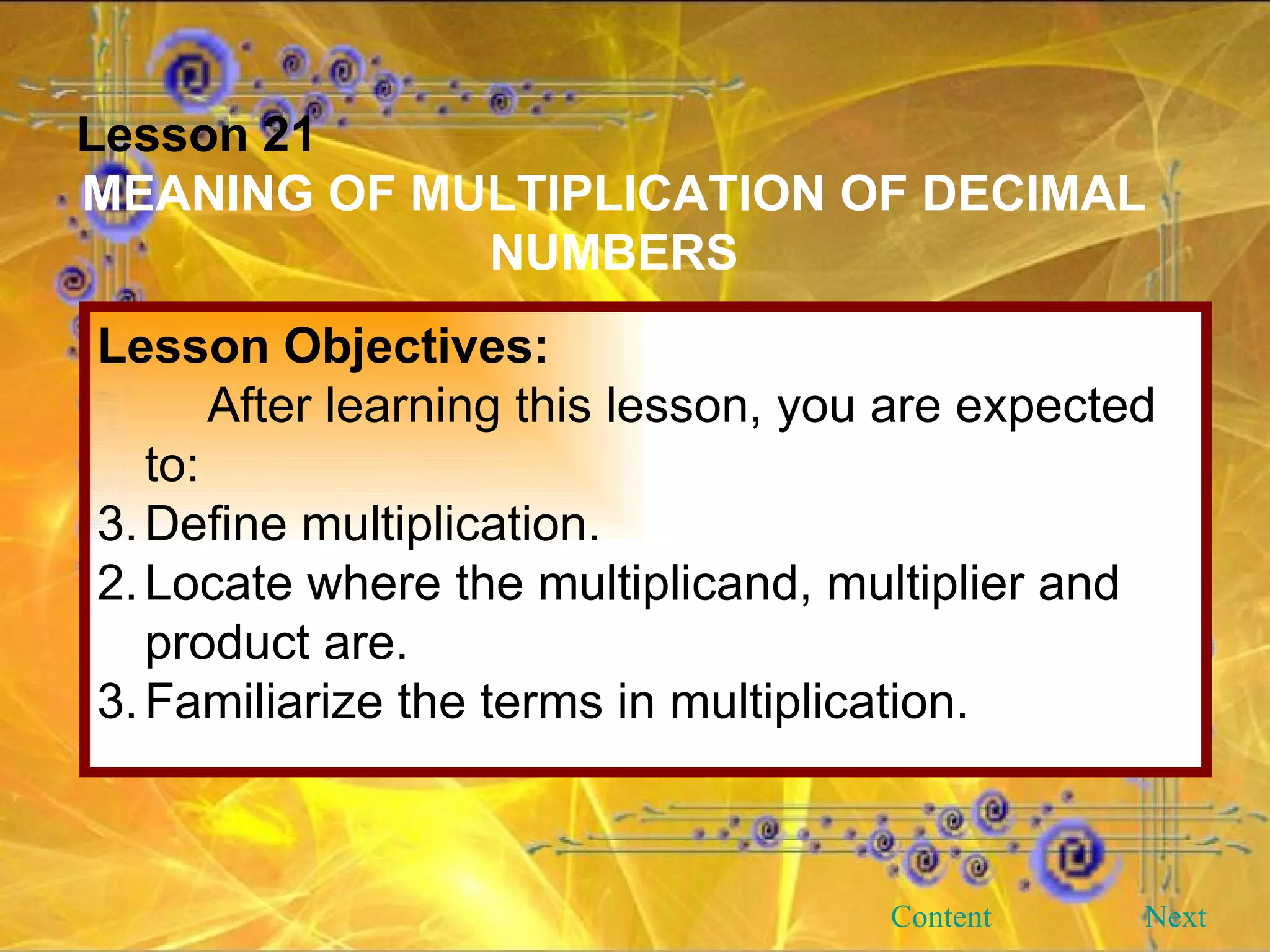 Lesson 21 MEANING OF MULTIPLICATION OF DECIMAL NUMBERS Lesson Objectives: After learning this lesson, you are expected to: Define multiplication. 2. Locate where the multiplicand, multiplier and product are. 3. Familiarize the terms in multiplication. Next Content 
