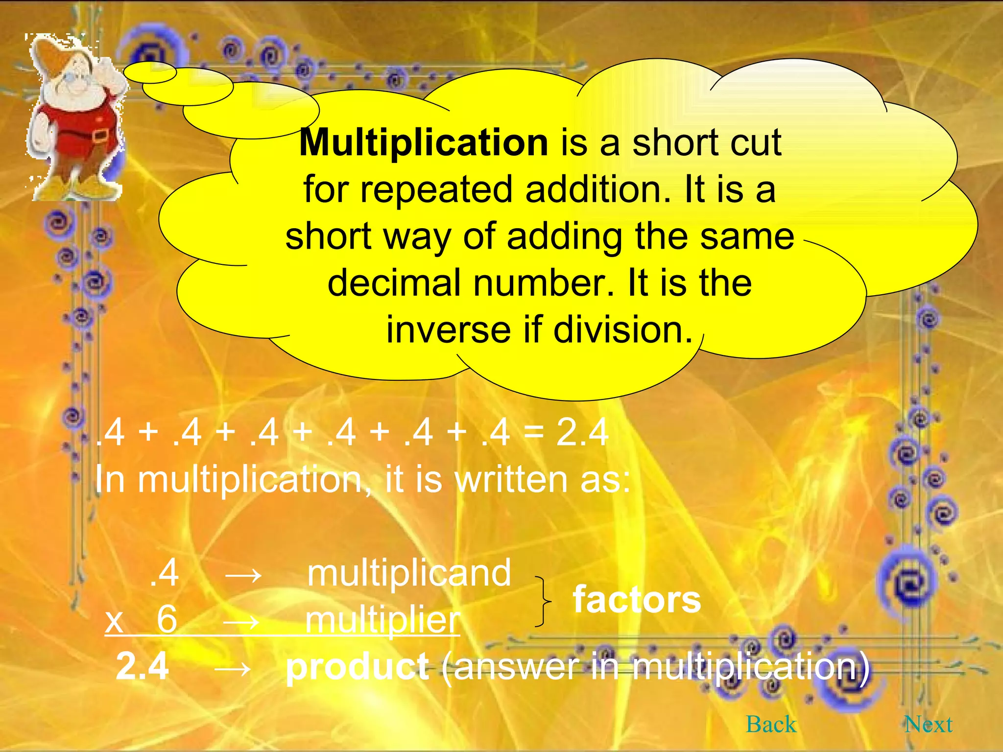 Multiplication  is a short cut for repeated addition. It is a short way of adding the same decimal number. It is the inverse if division. Back Next .4 + .4 + .4 + .4 + .4 + .4 = 2.4 In multiplication, it is written as: .4  ->  multiplicand  x  6  ->  multiplier 2.4  ->  product  (answer in multiplication) factors 