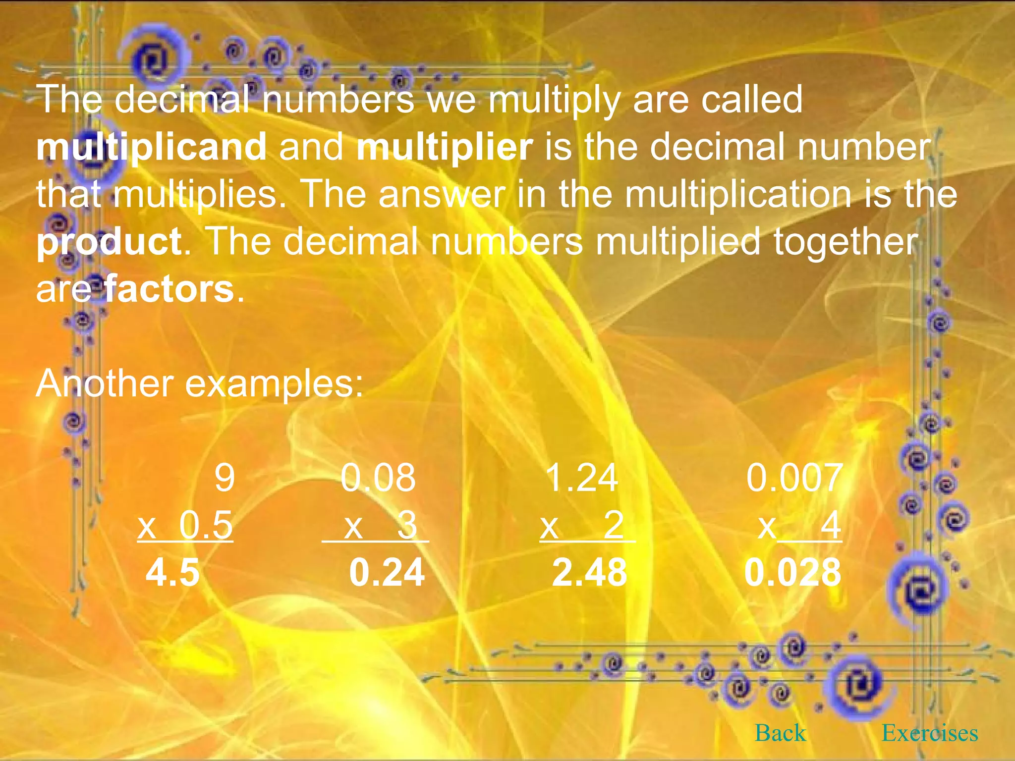 The decimal numbers we multiply are called  multiplicand  and  multiplier  is the decimal number that multiplies. The answer in the multiplication is the  product . The decimal numbers multiplied together are  factors . Another examples:   9 0.08 1.24 0.007 x  0.5   x  3  x  2  x   4 4.5   0.24   2.48   0.028 Back Exercises 
