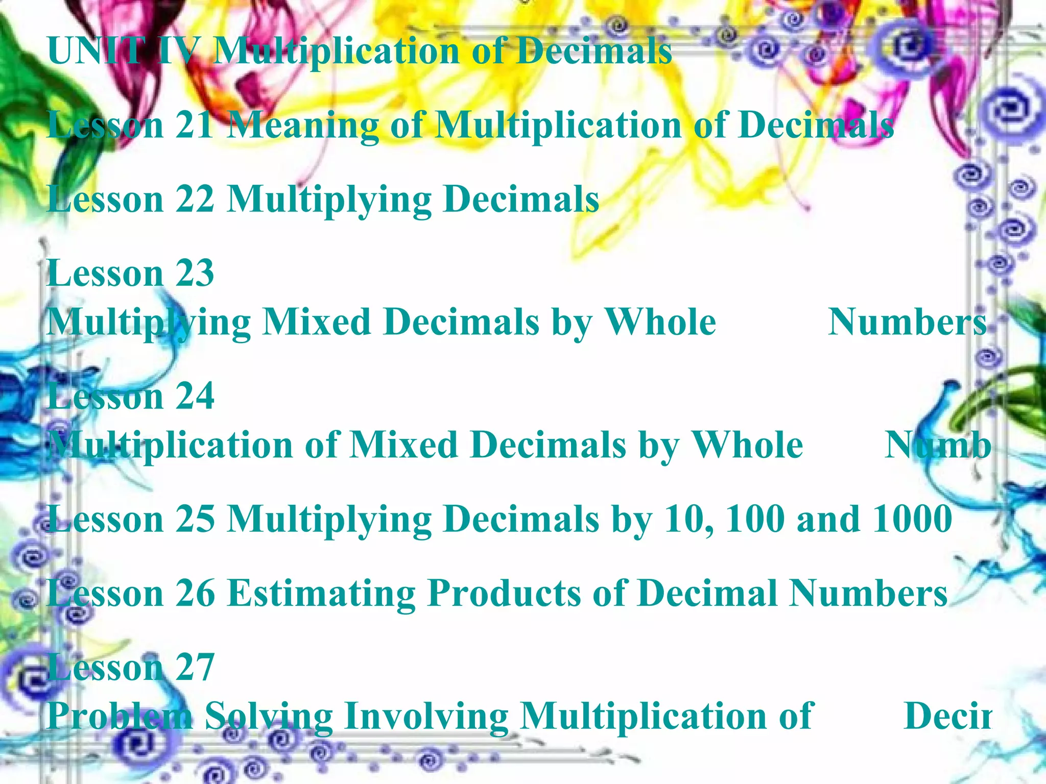 UNIT IV   Multiplication of Decimals Lesson 21  Meaning of Multiplication of Decimals Lesson 22  Multiplying Decimals Lesson 23  Multiplying Mixed Decimals by Whole 	 	 	        Numbers Lesson 24  Multiplication of Mixed Decimals by Whole 		       Numbers Lesson 25  Multiplying Decimals by 10, 100 and 1000 Lesson 26  Estimating Products of Decimal Numbers Lesson 27  Problem Solving Involving Multiplication of 		        Decimal Numbers 