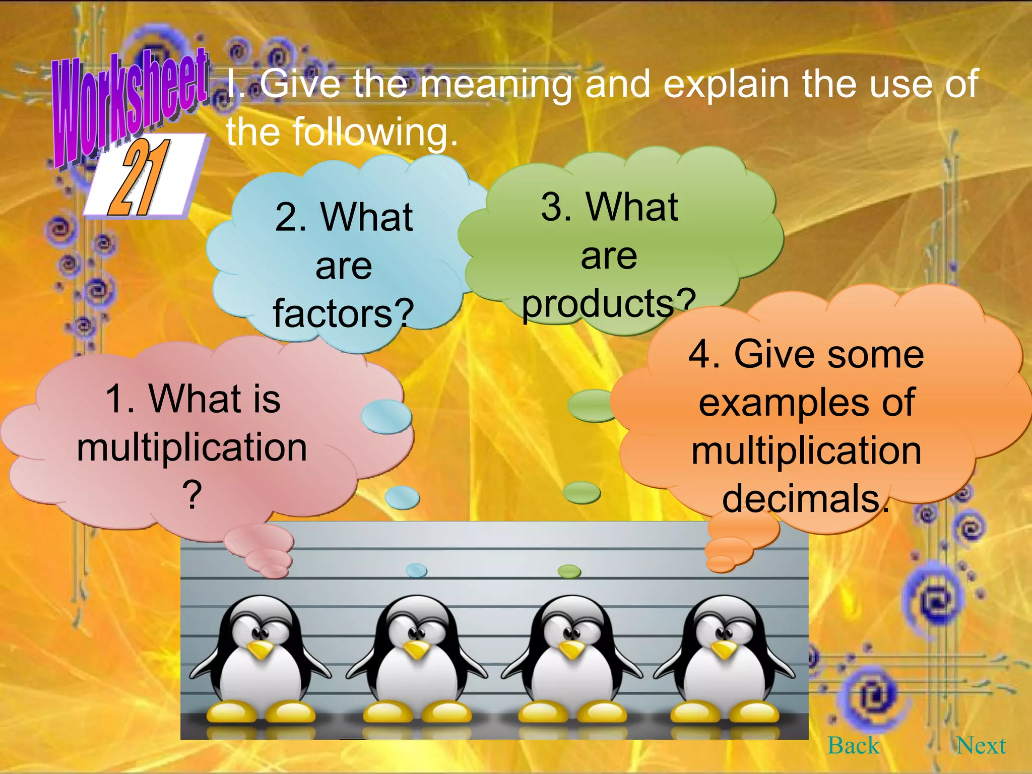 1. What is multiplication? 2. What are factors? 3. What are products? 4. Give some examples of multiplication decimals. I. Give the meaning and explain the use of the following. Back Next 21 Worksheet 