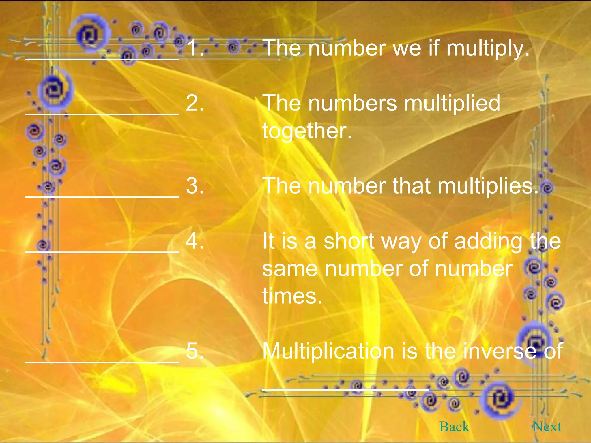 ____________ 1. The number we if multiply. ____________ 2. The numbers multiplied  together. ____________ 3. The number that multiplies. ____________ 4. It is a short way of adding the  same number of number  times. ____________ 5. Multiplication is the inverse of  _____________   Back Next 