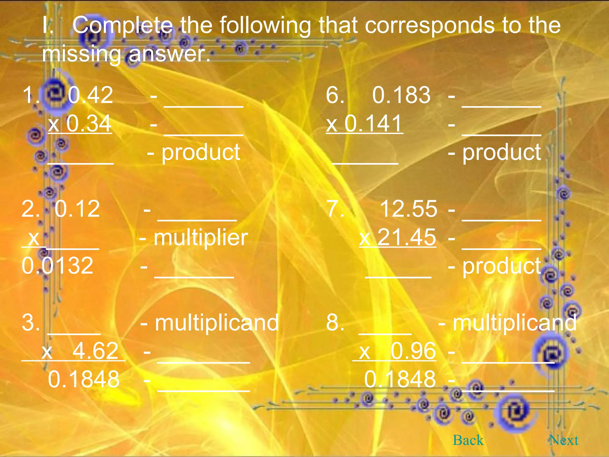 Complete the following that corresponds to the missing answer. 1.  0.42  - ______ 6.  0.183 - ______ x 0.34  - ______   x 0.141 - ______ _____  - product     _____ - product 2.  0.12 - ______ 7.  12.55 - ______ x  ____  - multiplier   x 21.45 - ______ 0.0132  - ______   _____ - product 3. ____  - multiplicand 8.  ____  - multiplicand x  4.62  - _______   x  0.96 - _______ 0.1848 - _______   0.1848 - _______ Back Next 