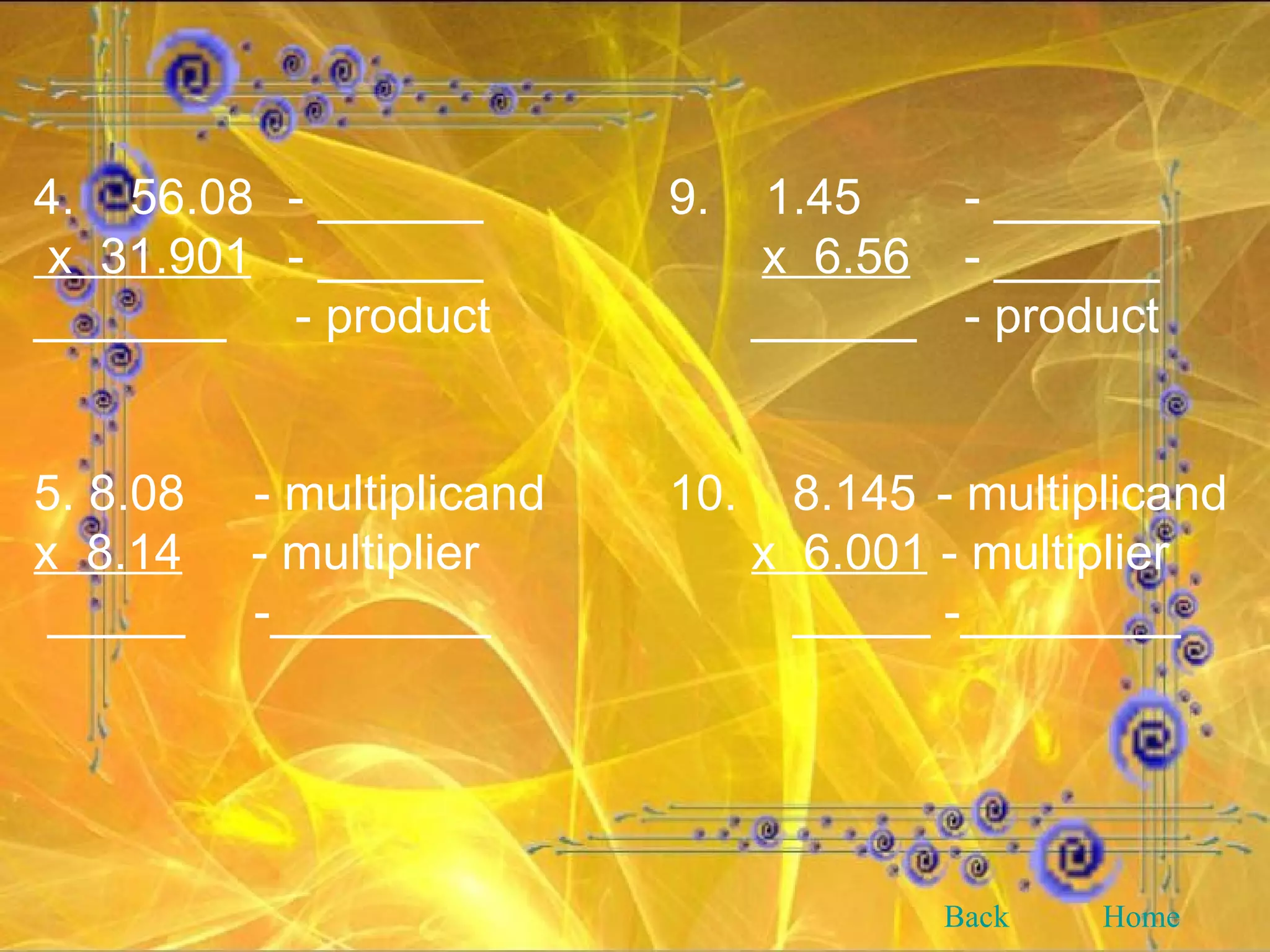 4.  56.08 - ______ 9.  1.45   - ______ x  31.901 - ______   x  6.56   - ______ _______  - product   ______   - product 5. 8.08  - multiplicand 10.  8.145  - multiplicand x  8.14   - multiplier     x  6.001  - multiplier _____  -________   _____ -________ Back Home 