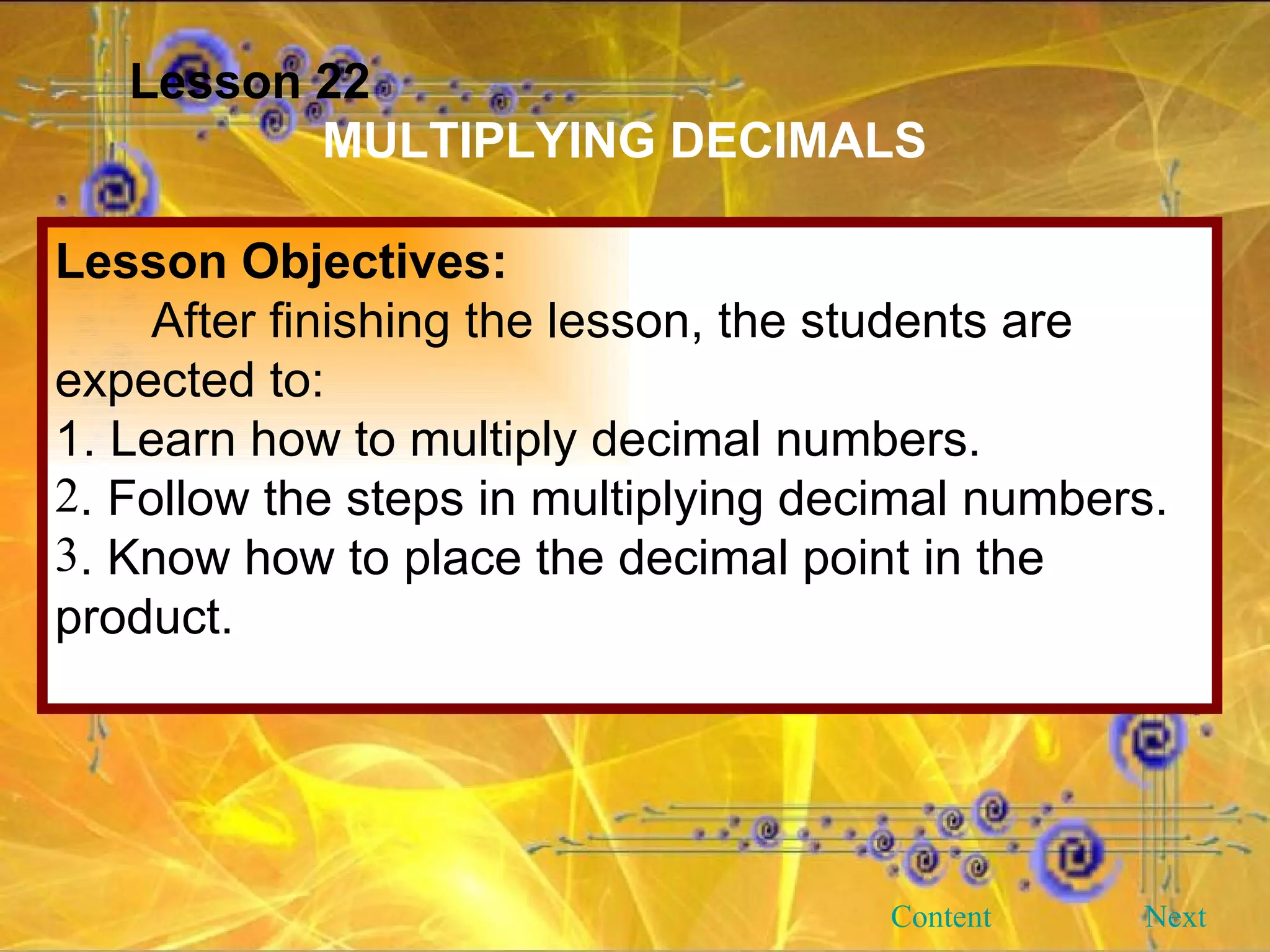 Lesson 22 MULTIPLYING DECIMALS Lesson Objectives: After finishing the lesson, the students are expected to: 1. Learn how to multiply decimal numbers. . Follow the steps in multiplying decimal numbers. . Know how to place the decimal point in the product. Next Content 