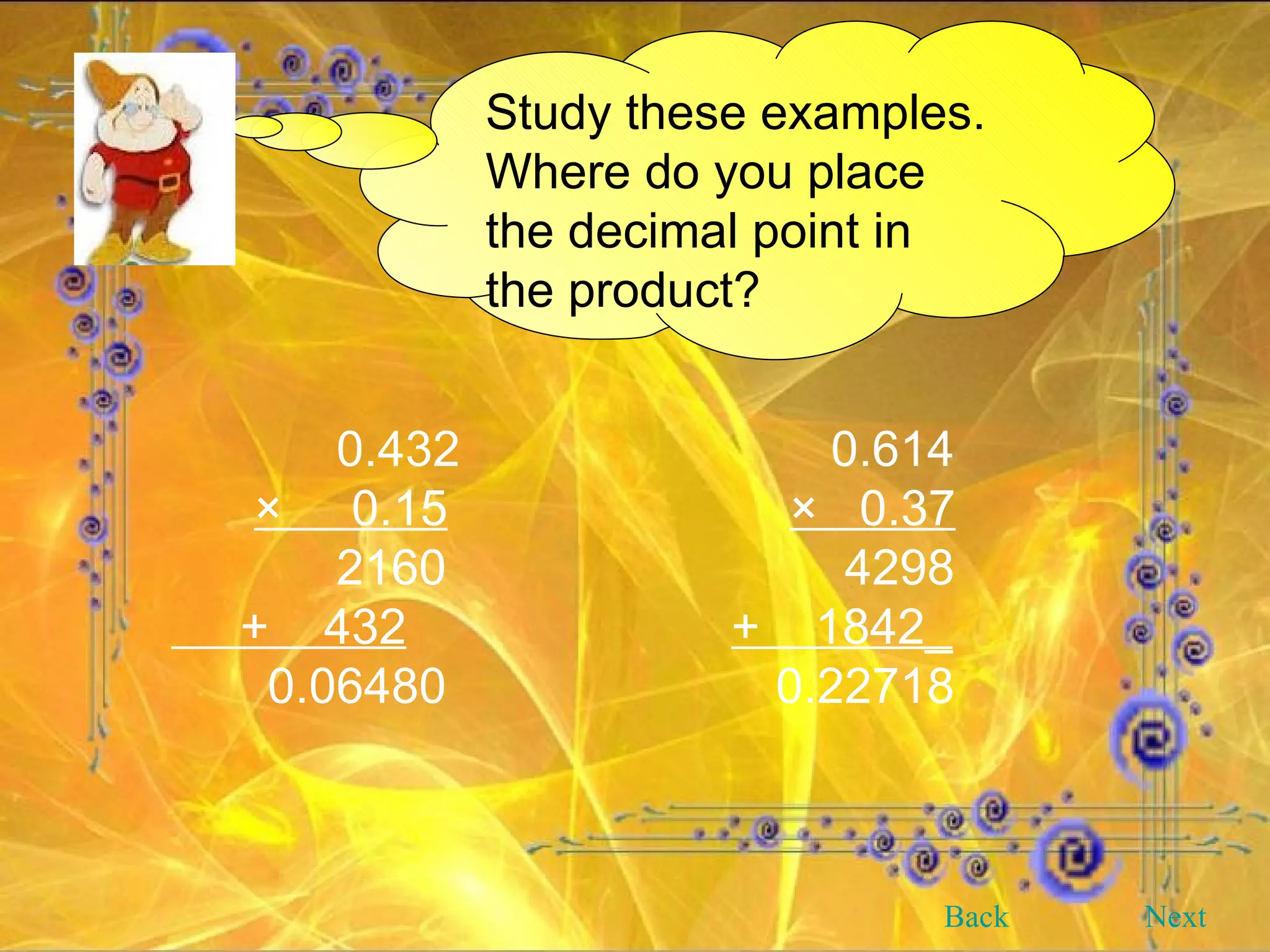 Study these examples. Where do you place the decimal point in the product?   0.432   0.614   ×  0.15   ×  0.37   2160   4298   +  432   +  1842_   0.06480   0.22718 Back Next 