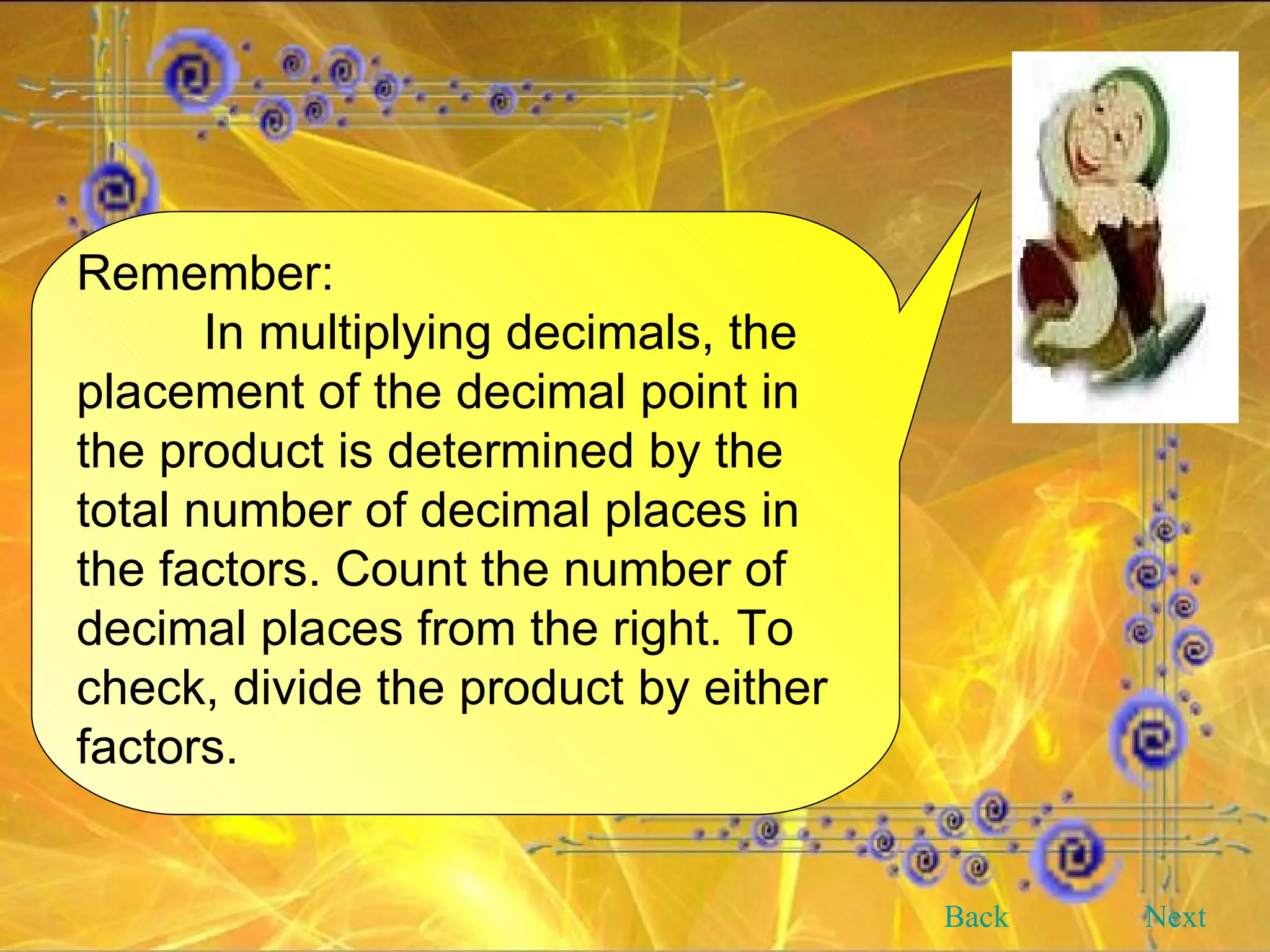 Remember: In multiplying decimals, the placement of the decimal point in the product is determined by the total number of decimal places in the factors. Count the number of decimal places from the right. To check, divide the product by either factors.  Back Next 