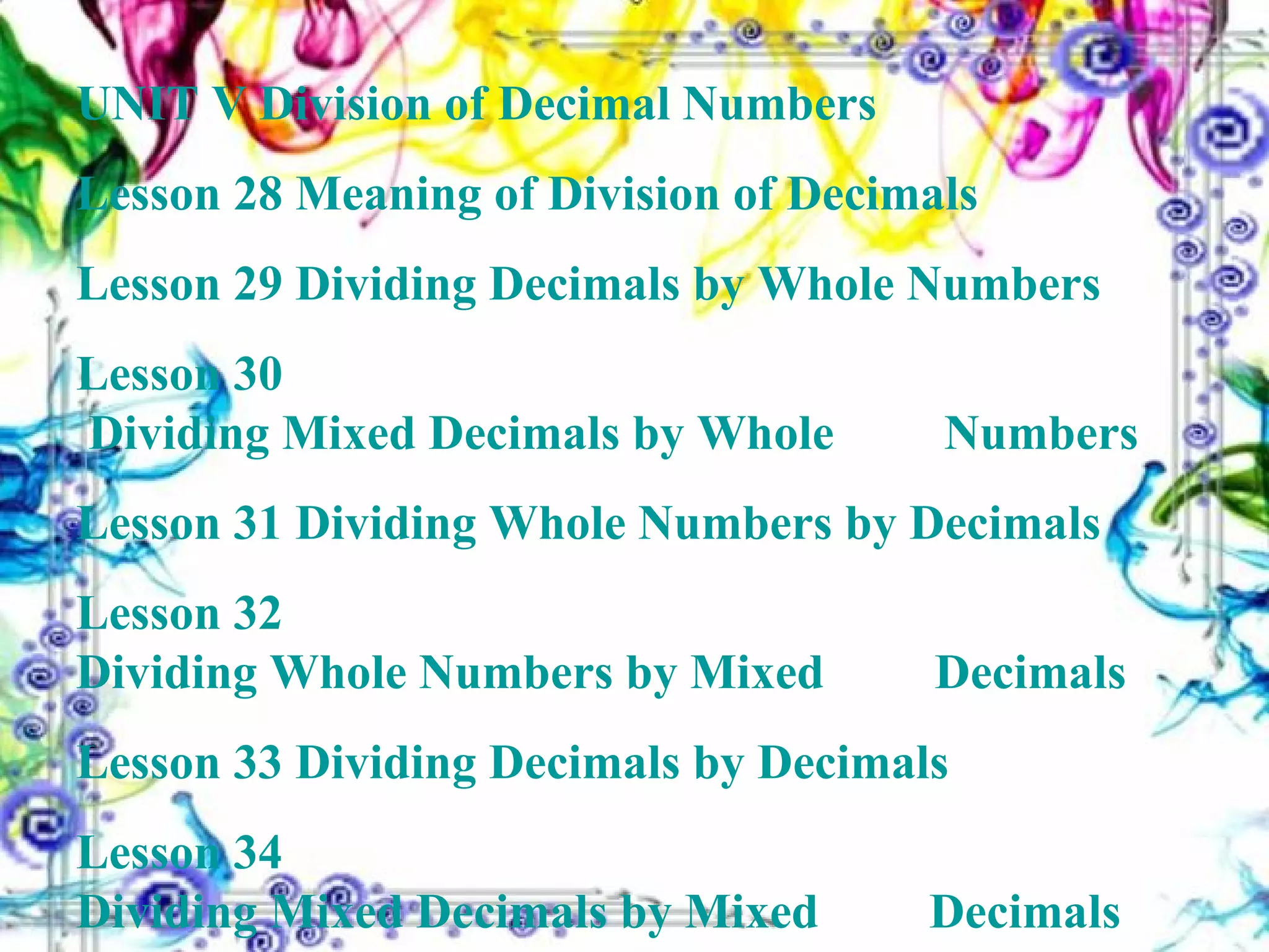 UNIT V Division of Decimal Numbers Lesson 28  Meaning of Division of Decimals Lesson 29  Dividing Decimals by Whole Numbers Lesson 30  Dividing Mixed Decimals by Whole 		        Numbers Lesson 31  Dividing Whole Numbers by Decimals Lesson 32  Dividing Whole Numbers by Mixed 		        Decimals Lesson 33  Dividing Decimals by Decimals Lesson 34  Dividing Mixed Decimals by Mixed 	 	       Decimals 