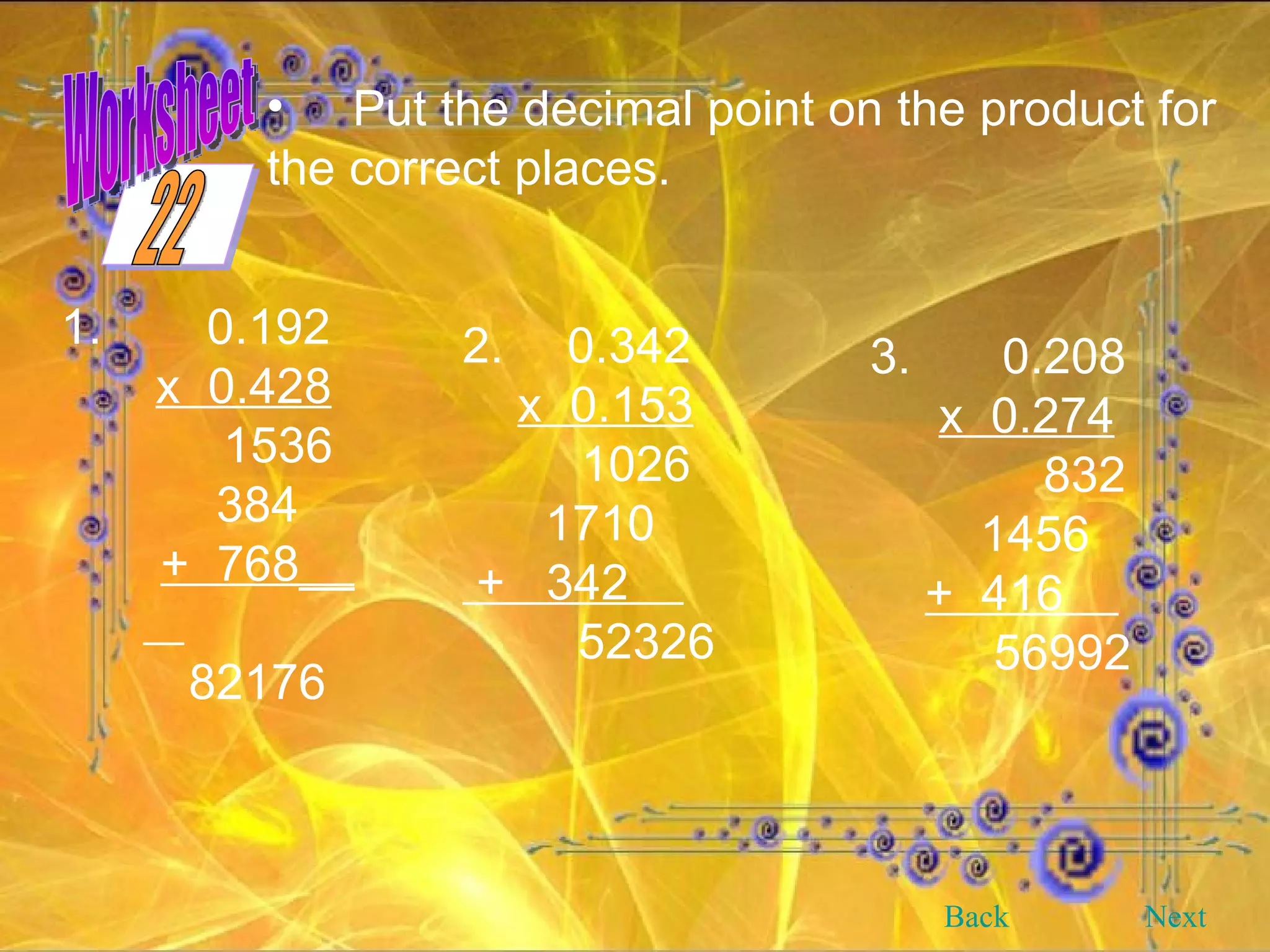 Put the decimal point on the product for the correct places.   1.   0.192 x  0.428 1536 384 +  768__  82176 2.   0.342 x  0.153   1026 1710 +  342  52326 3.   0.208 x  0.274   832 1456 +  416  56992 Back Next 22 Worksheet 