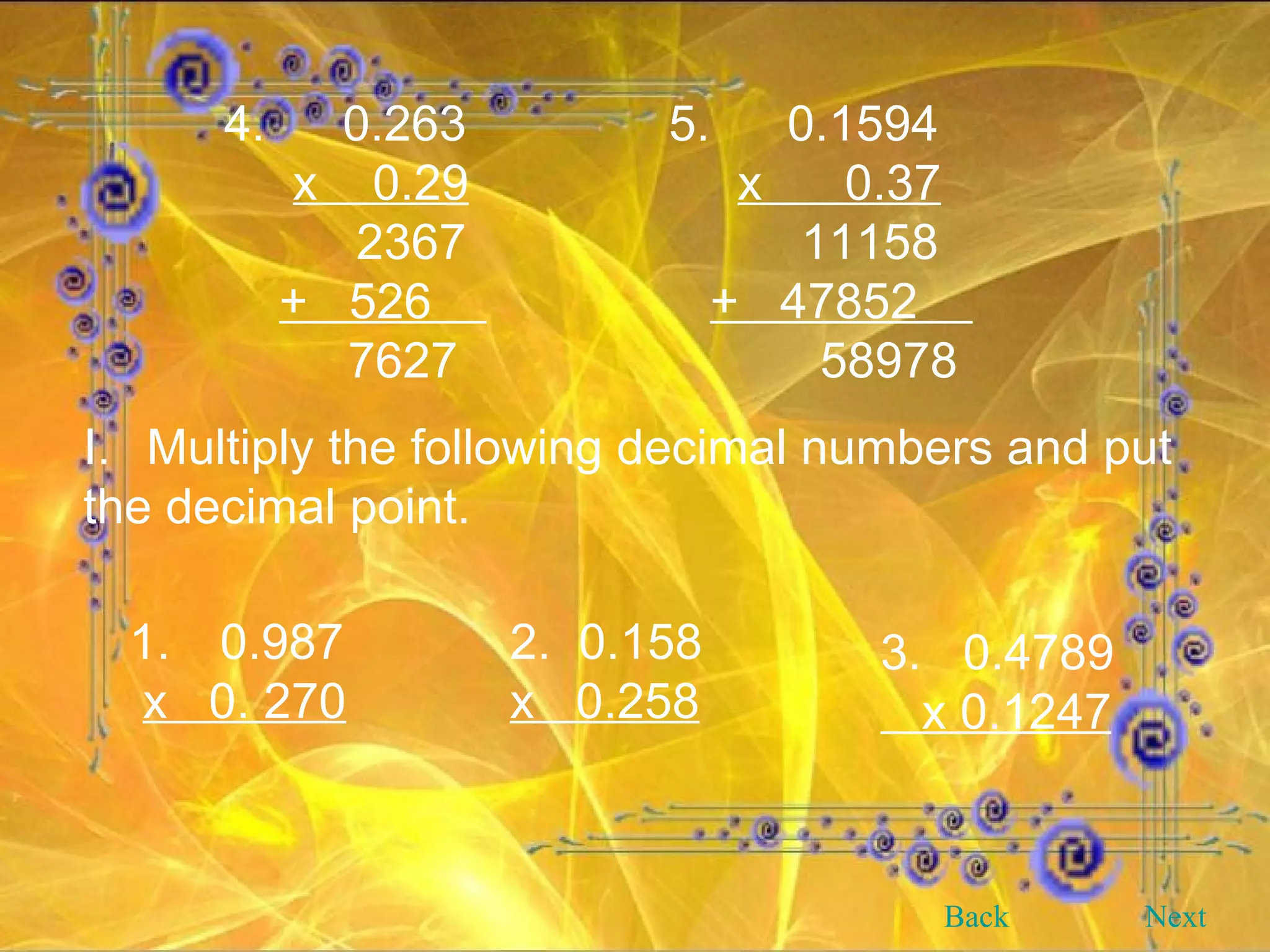 4.   0.263 x  0.29   2367 +  526  7627 5.   0.1594 x  0.37   11158 +  47852  58978 Multiply the following decimal numbers and put the decimal point. 1.   0.987 x  0. 270 2.  0.158 x  0.258 3.  0.4789 x 0.1247 Back Next 