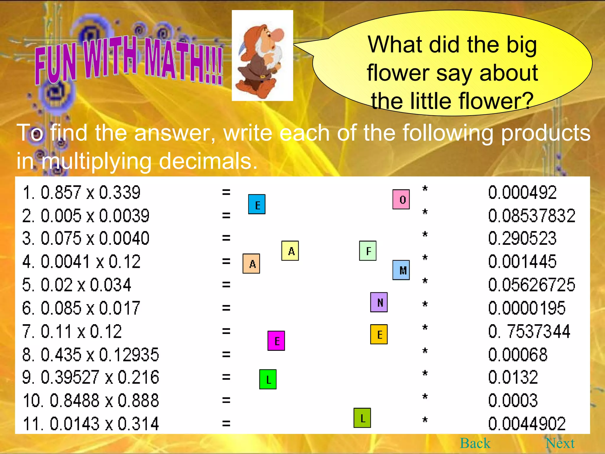 What did the big flower say about the little flower? FUN WITH MATH!!! To find the answer, write each of the following products in multiplying decimals.   Back Next 