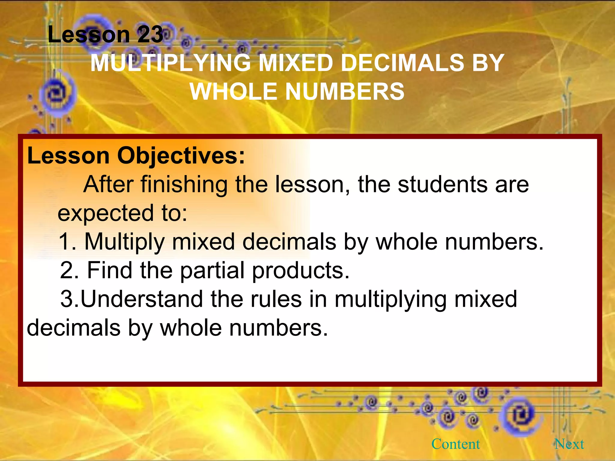 Lesson 23 MULTIPLYING MIXED DECIMALS BY WHOLE NUMBERS Lesson Objectives: After finishing the lesson, the students are expected to: 1. Multiply mixed decimals by whole numbers. 2. Find the partial products. 3.Understand the rules in multiplying mixed decimals by whole numbers. Next Content 