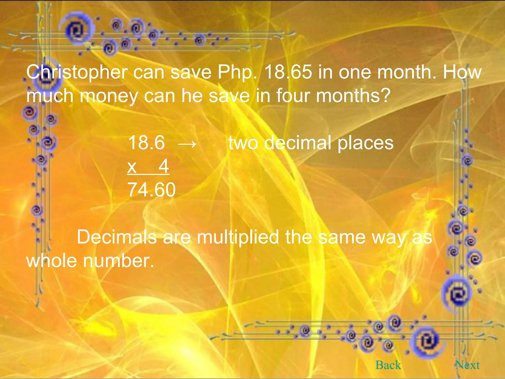 Christopher can save Php. 18.65 in one month. How much money can he save in four months? 18.6 -> two decimal places x  4 74.60 Decimals are multiplied the same way as whole number. Back Next 