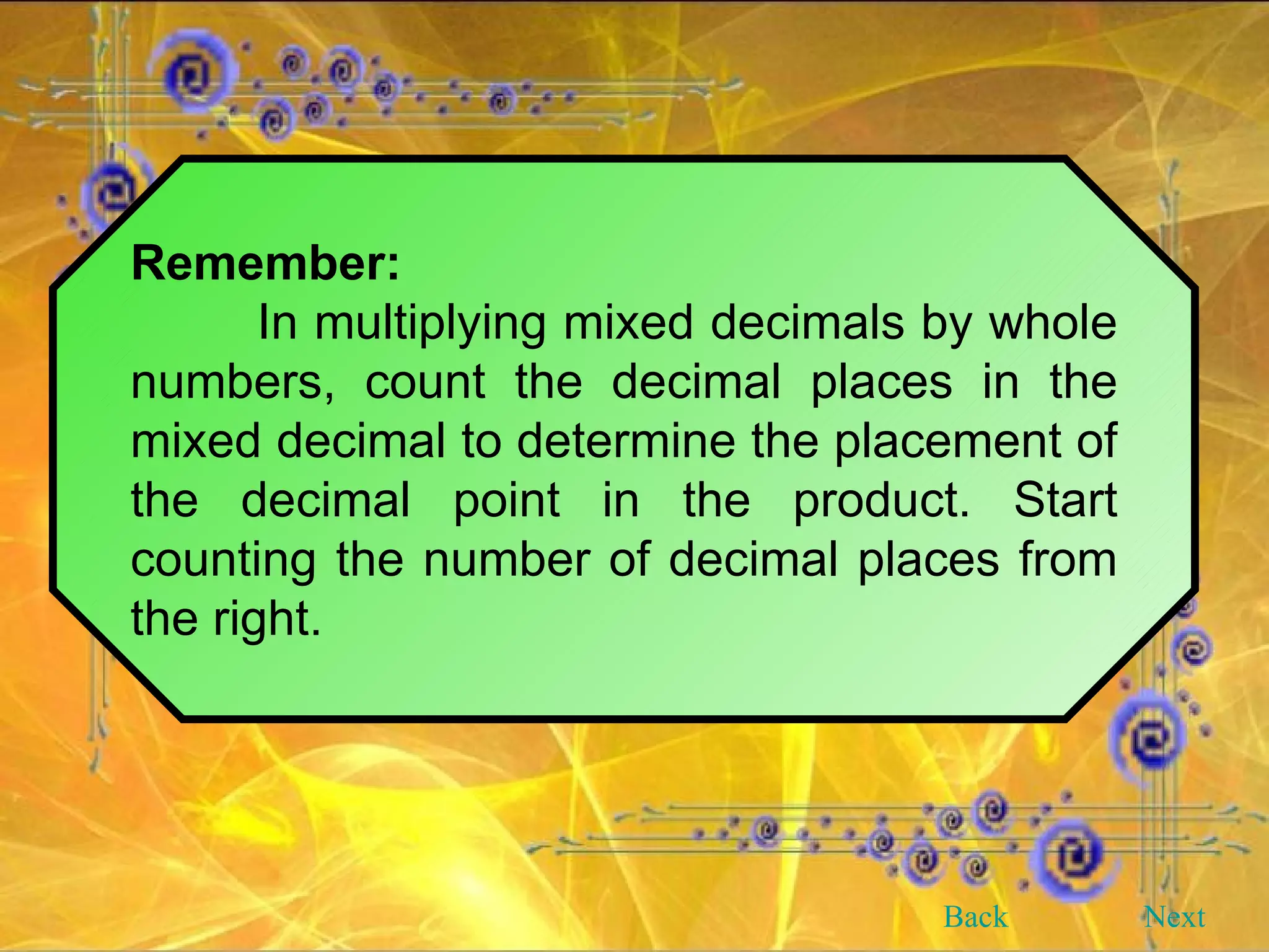Remember: In multiplying mixed decimals by whole numbers, count the decimal places in the mixed decimal to determine the placement of the decimal point in the product. Start counting the number of decimal places from the right. Back Next 