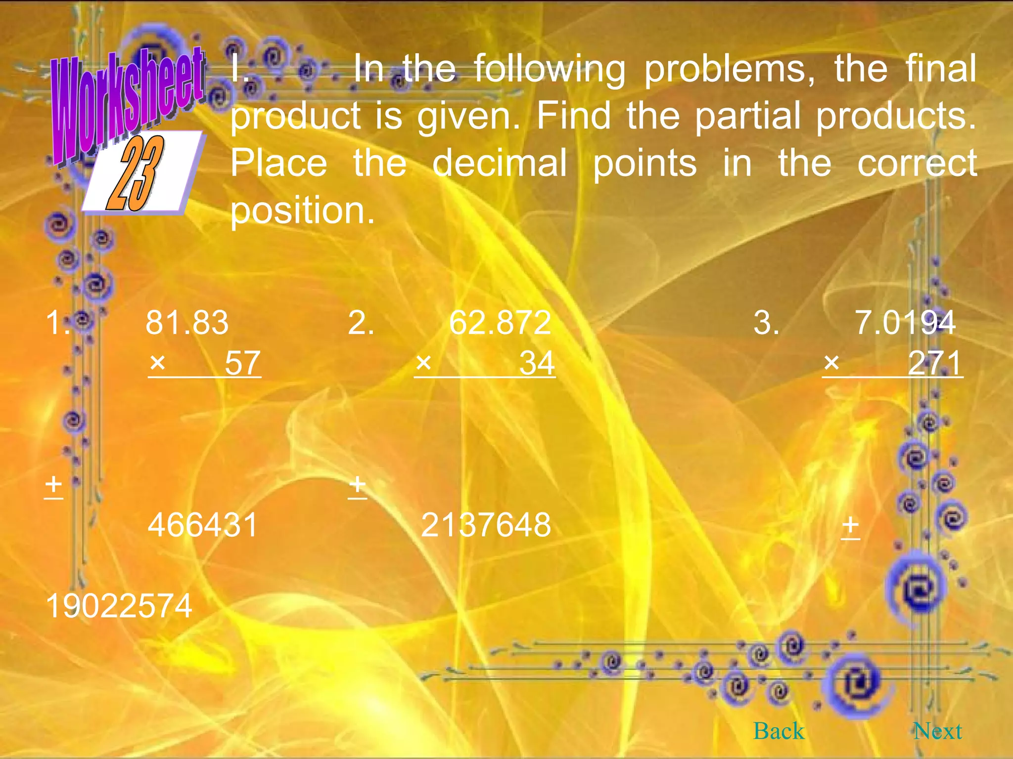 In the following problems, the final product is given. Find the partial products. Place the decimal points in the correct position. 1. 81.83 2. 62.872 3. 7.0194 ×  57   ×  34   ×  271 + + 466431  2137648   +   19022574 Back Next 23 Worksheet 
