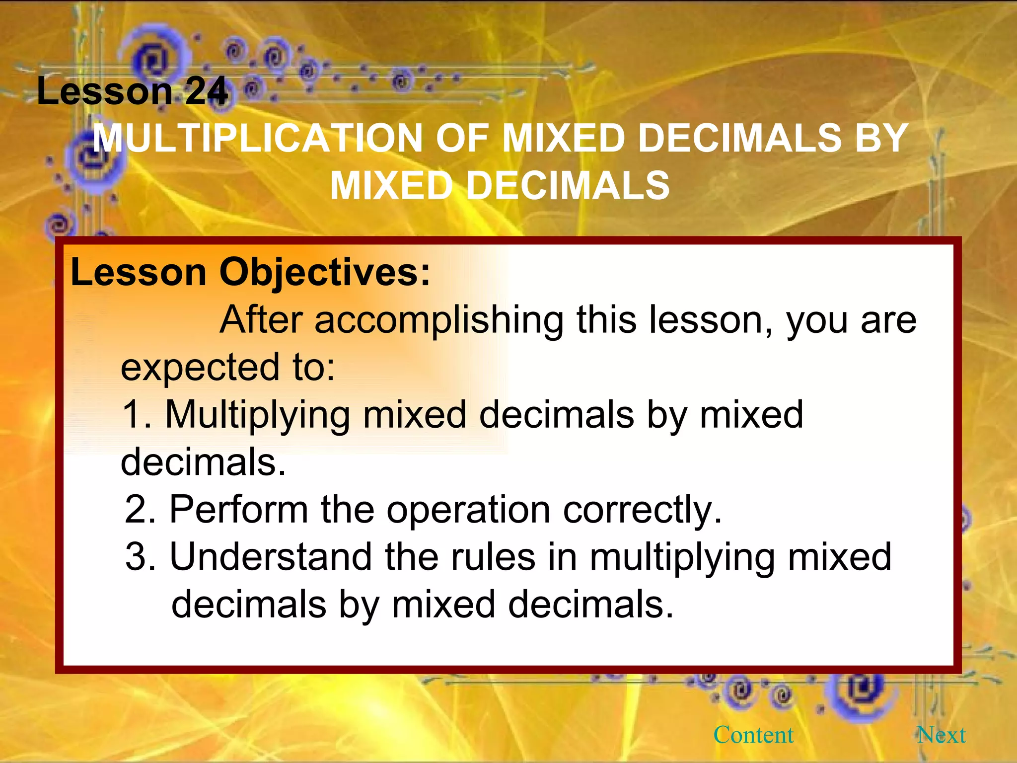 Lesson 24 MULTIPLICATION OF MIXED DECIMALS BY MIXED DECIMALS Lesson Objectives: After accomplishing this lesson, you are expected to: 1. Multiplying mixed decimals by mixed  decimals. 2. Perform the operation correctly. 3. Understand the rules in multiplying mixed  decimals by mixed decimals. Next Content 
