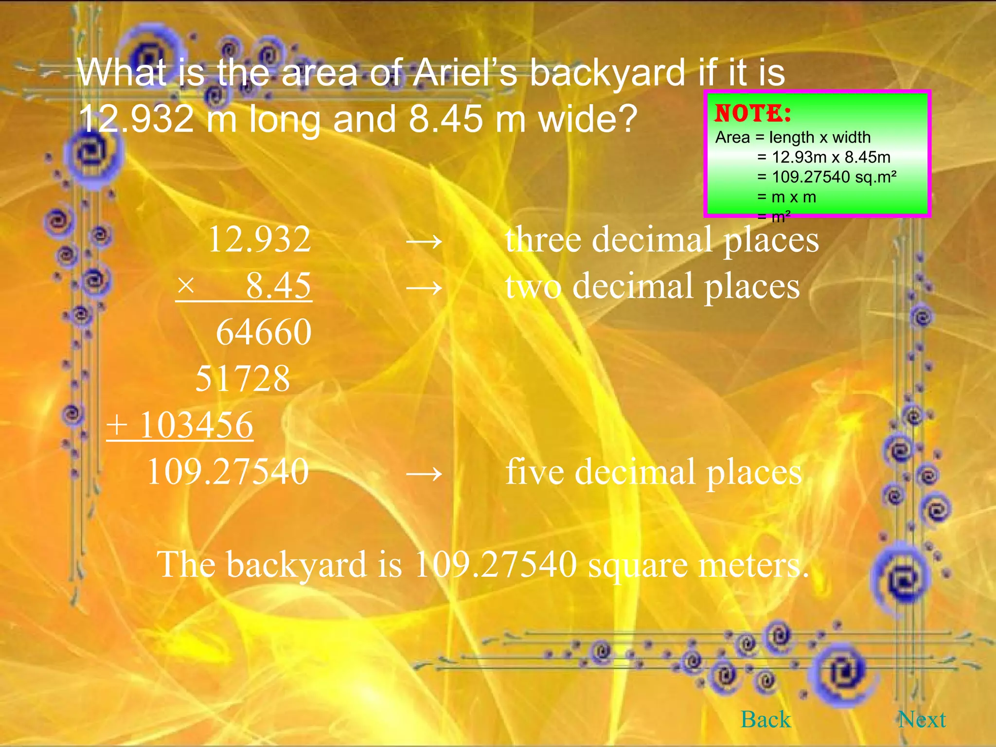 What is the area of Ariel’s backyard if it is 12.932 m long and 8.45 m wide? NOTE: Area = length x width = 12.93m x 8.45m = 109.27540 sq.m² = m x m = m² 12.932 -> three decimal places   ×  8.45 -> two decimal places     64660   51728 + 103456 109.27540 -> five decimal places The backyard is 109.27540 square meters. Back Next 