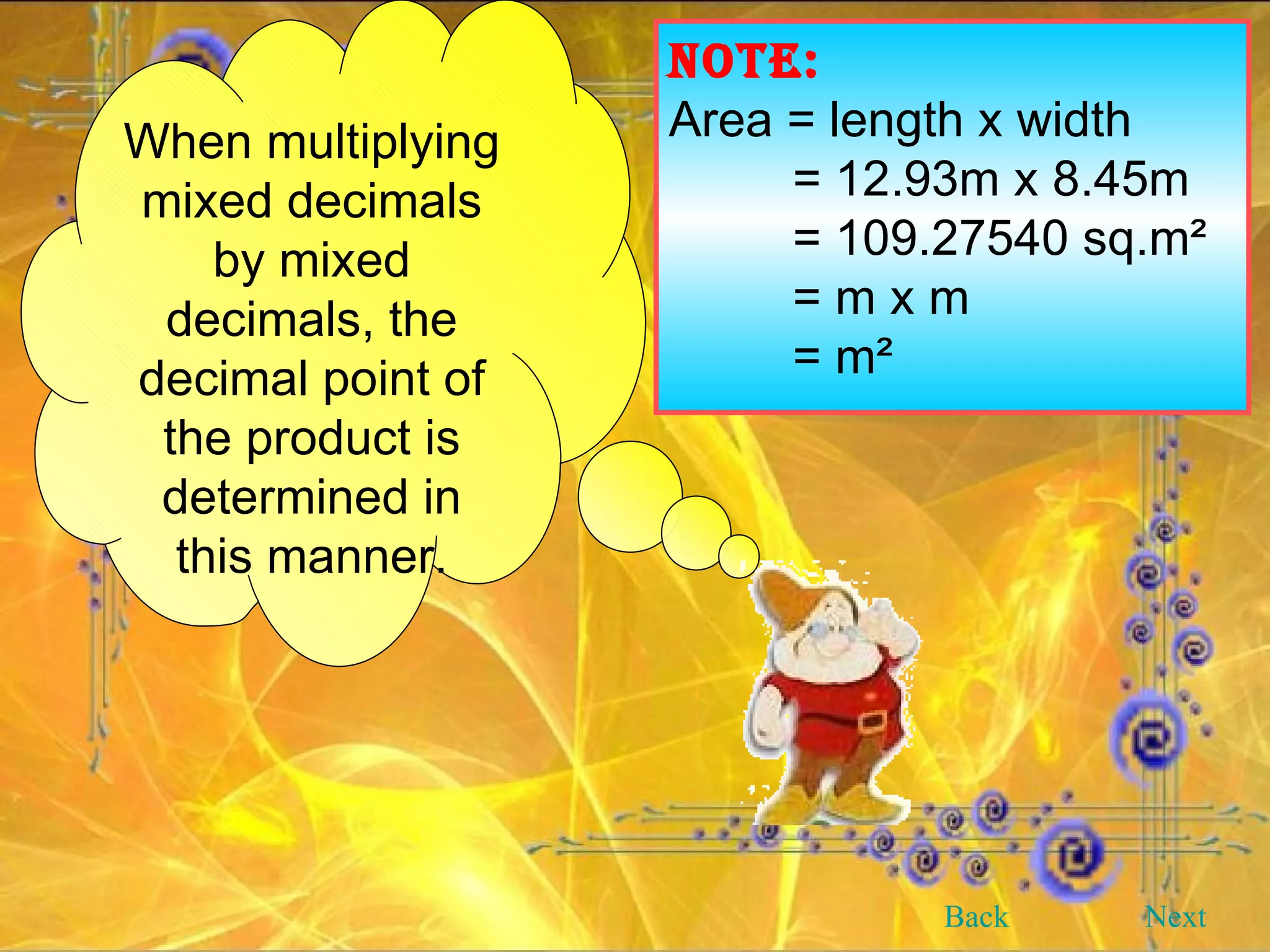 NOTE: Area = length x width = 12.93m x 8.45m = 109.27540 sq.m² = m x m = m² When multiplying mixed decimals by mixed decimals, the decimal point of the product is determined in this manner. Back Next 