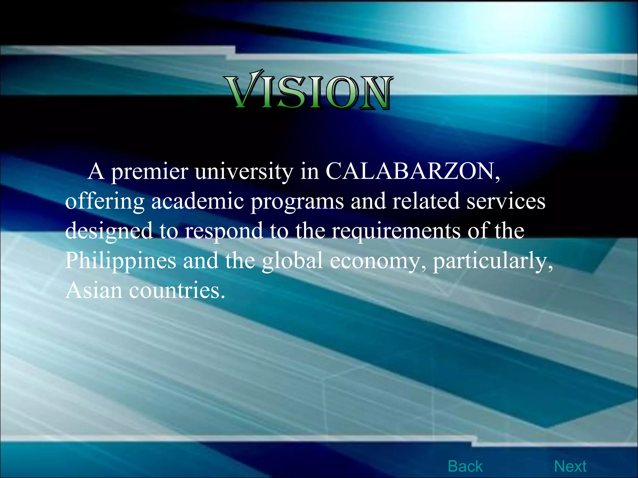 A premier university in CALABARZON, offering academic programs and related services designed to respond to the requirements of the Philippines and the global economy, particularly, Asian countries.   Vision Next Back 