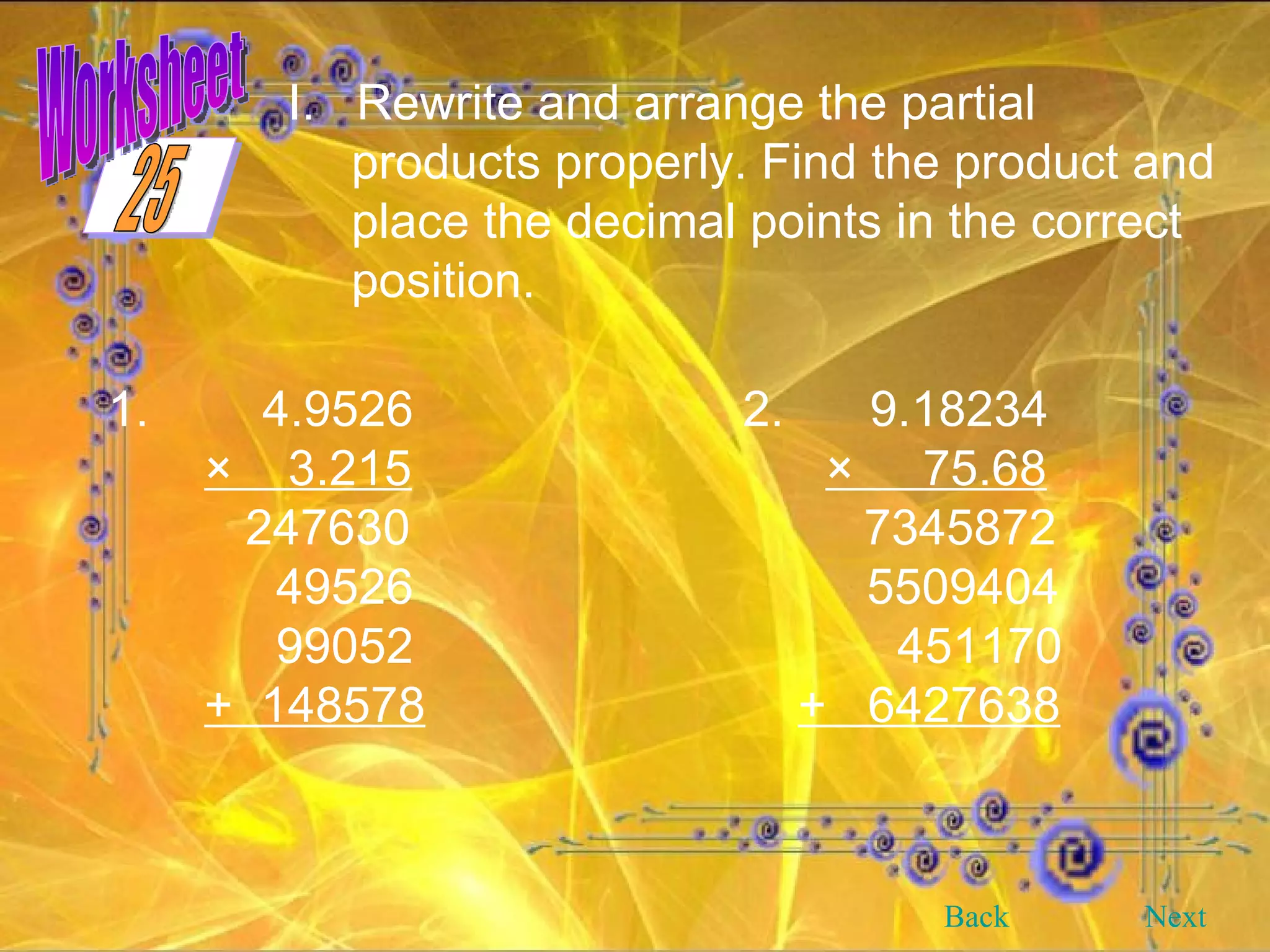 Worksheet I.  Rewrite and arrange the partial products properly. Find the product and place the decimal points in the correct position. 1.   4.9526 2. 9.18234 ×  3.215   ×  75.68 247630   7345872   49526   5509404   99052   451170 +  148578   +  6427638 Back Next 25 