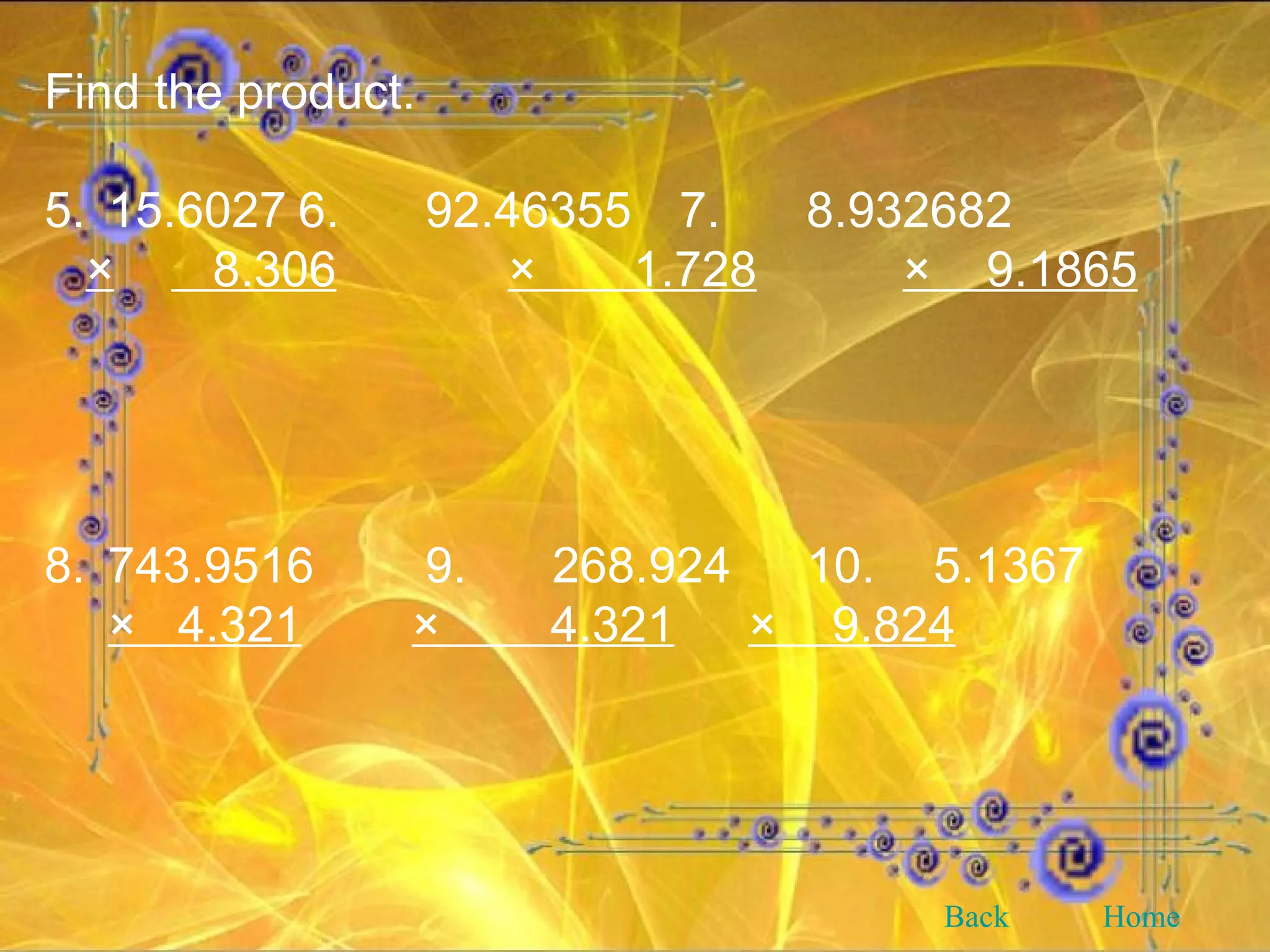 Find the product. 5. 15.6027 6. 92.46355 7. 8.932682 ×   8.306   ×  1.728     ×  9.1865 8. 743.9516 9. 268.924 10. 5.1367 ×  4.321   ×  4.321   ×  9.824   Back Home 