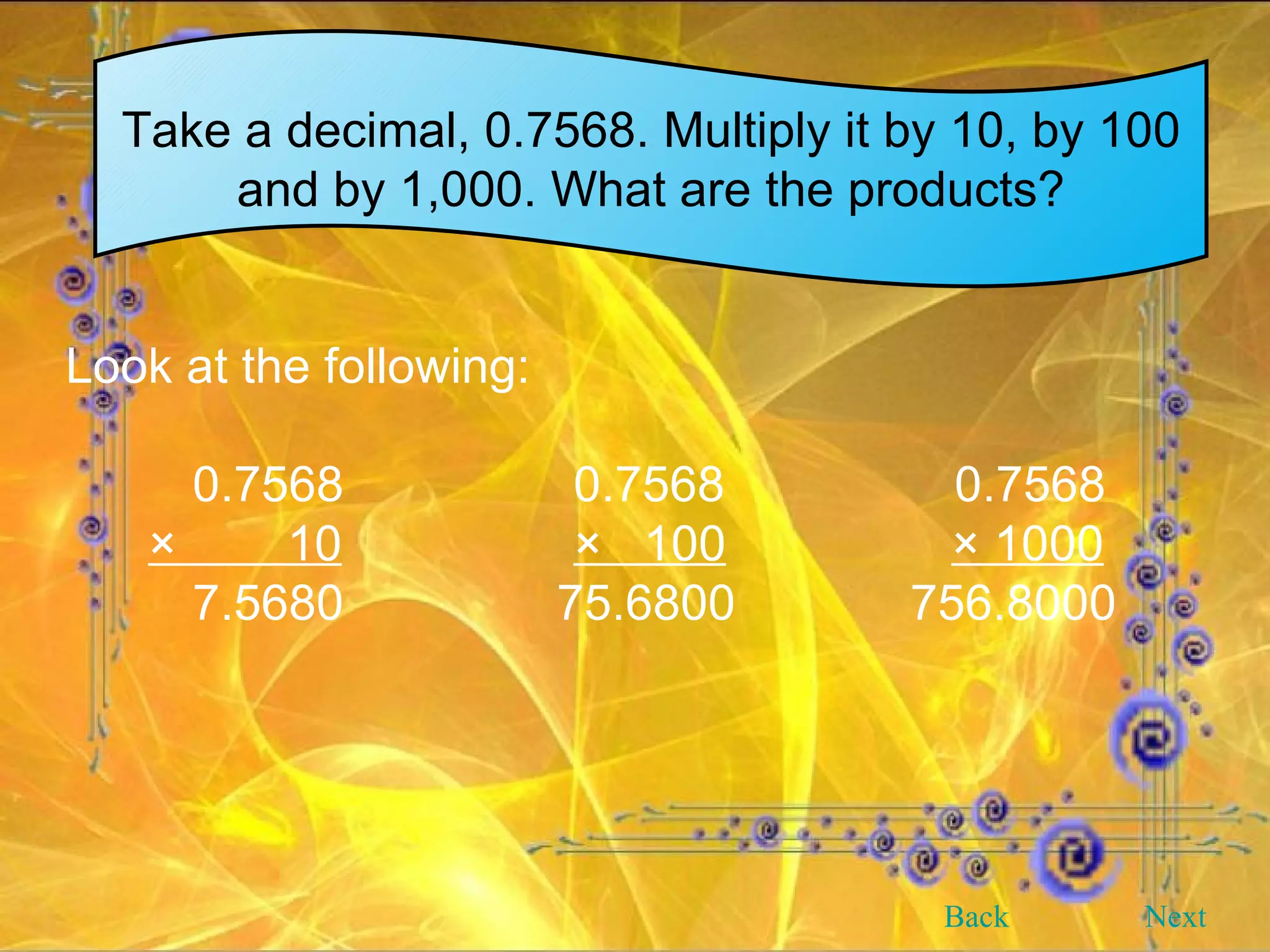 Take a decimal, 0.7568. Multiply it by 10, by 100 and by 1,000. What are the products? Look at the following: 0.7568 0.7568 0.7568 ×  10 ×  100   × 1000 7.5680   75.6800   756.8000 Back Next 