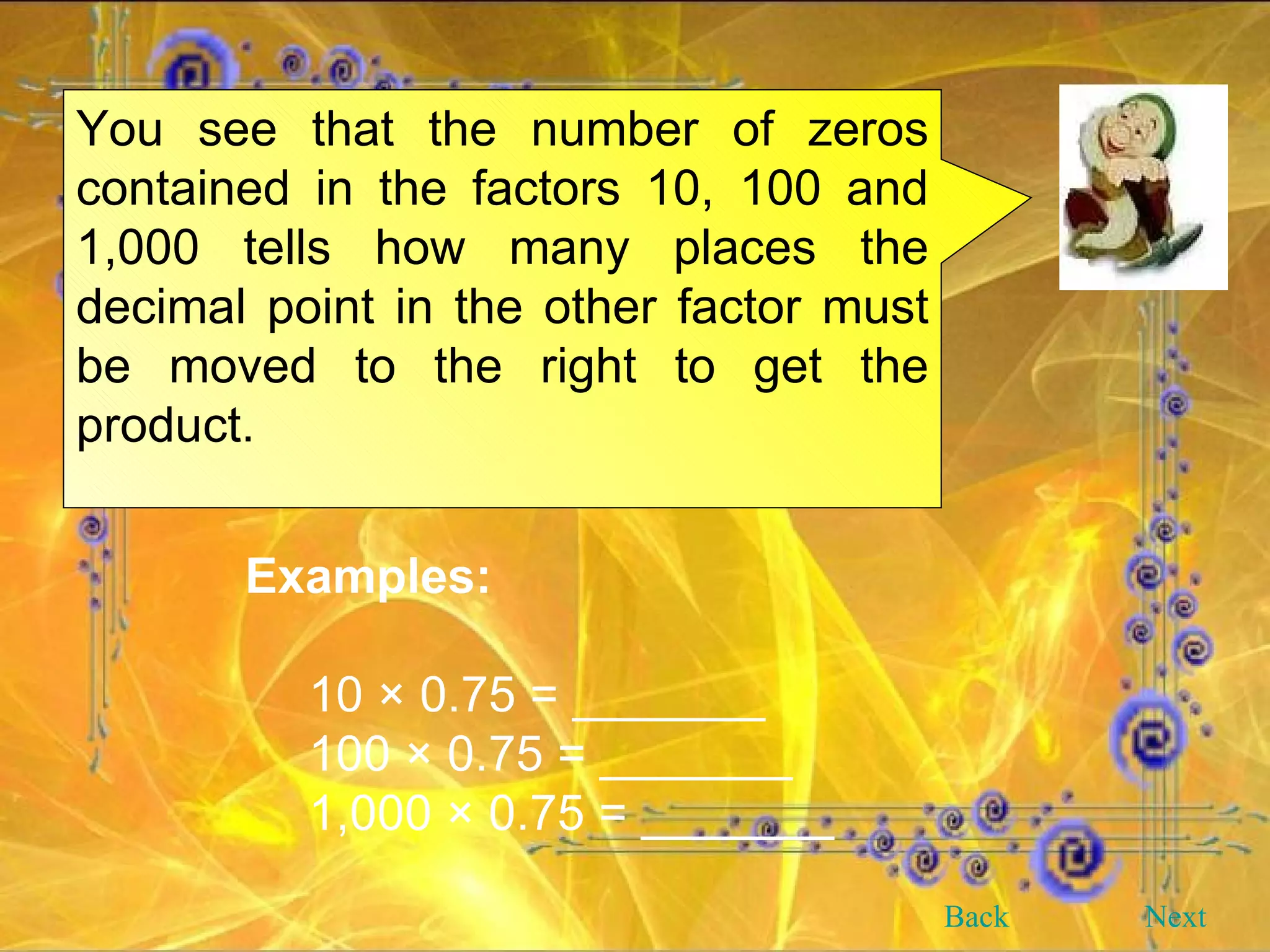 You see that the number of zeros contained in the factors 10, 100 and 1,000 tells how many places the decimal point in the other factor must be moved to the right to get the product. Examples: 10 × 0.75 = _______ 100 × 0.75 = _______ 1,000 × 0.75 = _______ Back Next 
