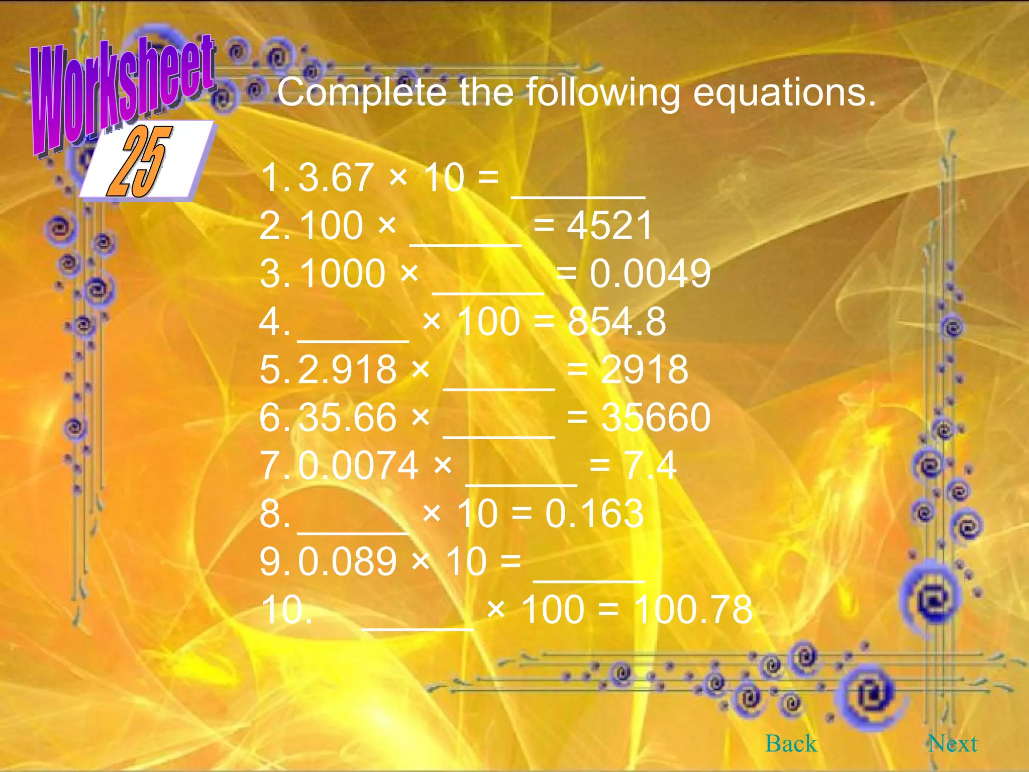 Worksheet Complete the following equations.   1. 3.67 × 10 = ______ 2. 100 × _____ = 4521 3. 1000 × _____ = 0.0049 4. _____ × 100 = 854.8 5. 2.918 × _____ = 2918 6. 35.66 × _____ = 35660 7. 0.0074 × _____ = 7.4 8. _____ × 10 = 0.163 9. 0.089 × 10 = _____ 10. _____ × 100 = 100.78 Back Next 25 