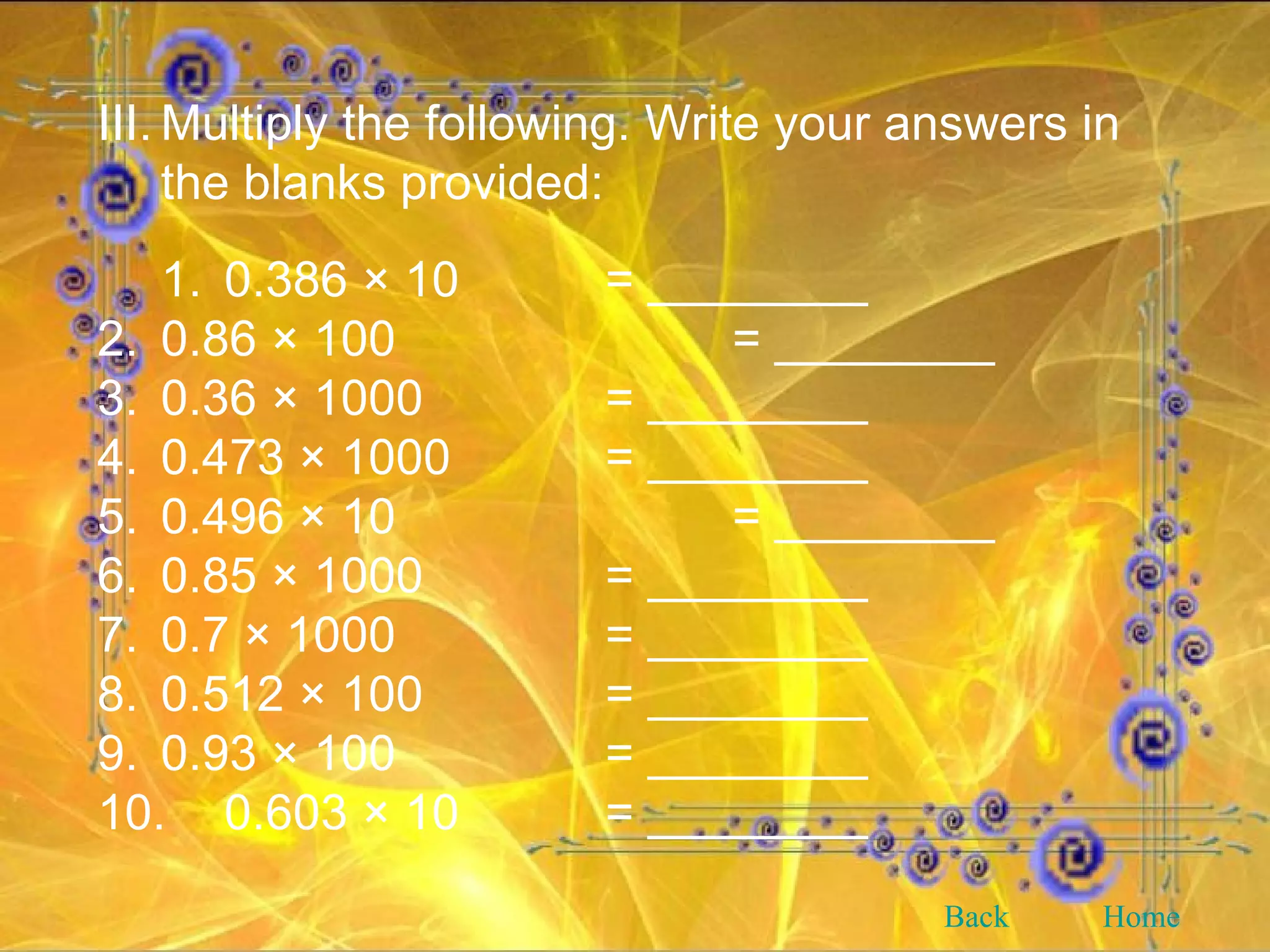 III. Multiply the following. Write your answers in the blanks provided: 1. 0.386 × 10 = ________ 2. 0.86 × 100  = ________ 3. 0.36 × 1000  = ________ 4. 0.473 × 1000  = ________ 5. 0.496 × 10  = ________ 6. 0.85 × 1000  = ________ 7. 0.7 × 1000  = ________ 8. 0.512 × 100  = ________ 9. 0.93 × 100  = ________ 10. 0.603 × 10  = ________ Back Home 