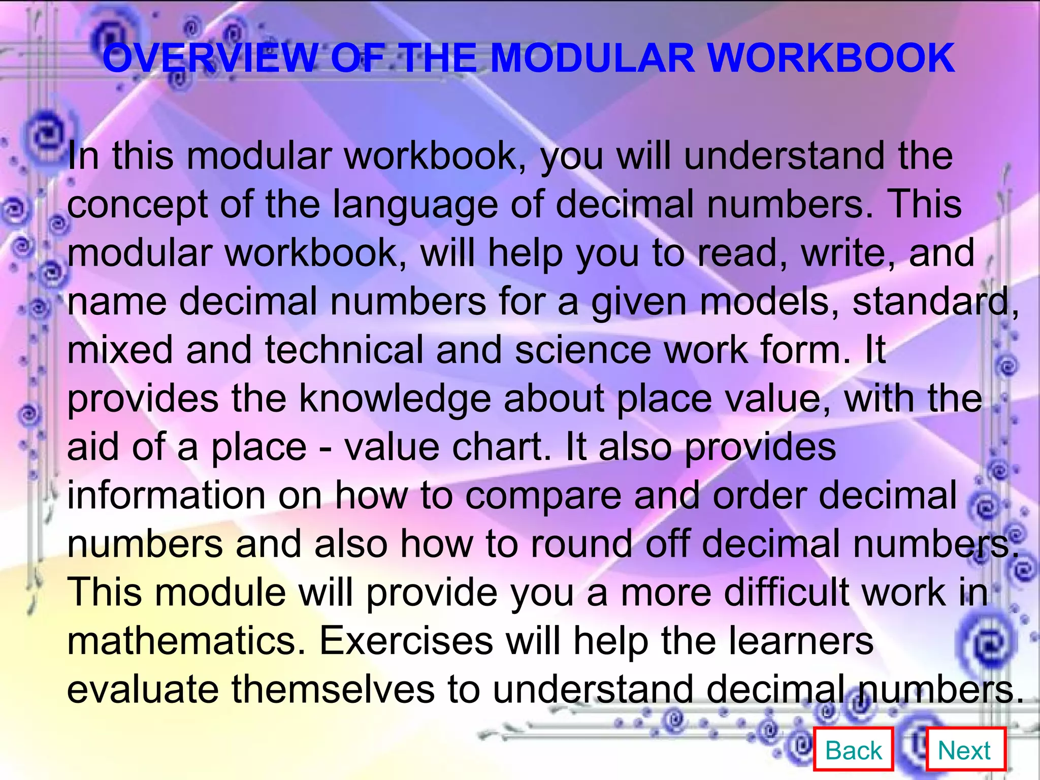 OVERVIEW OF THE MODULAR WORKBOOK In this modular workbook, you will understand the concept of the language of decimal numbers. This modular workbook, will help you to read, write, and name decimal numbers for a given models, standard, mixed and technical and science work form. It provides the knowledge about place value, with the aid of a place - value chart. It also provides information on how to compare and order decimal numbers and also how to round off decimal numbers. This module will provide you a more difficult work in mathematics. Exercises will help the learners evaluate themselves to understand decimal numbers.  Back Next 